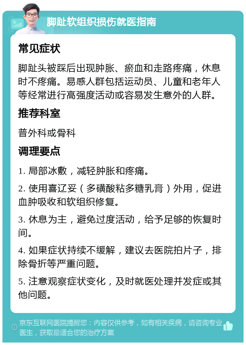 脚趾软组织损伤就医指南 常见症状 脚趾头被踩后出现肿胀、瘀血和走路疼痛，休息时不疼痛。易感人群包括运动员、儿童和老年人等经常进行高强度活动或容易发生意外的人群。 推荐科室 普外科或骨科 调理要点 1. 局部冰敷，减轻肿胀和疼痛。 2. 使用喜辽妥（多磺酸粘多糖乳膏）外用，促进血肿吸收和软组织修复。 3. 休息为主，避免过度活动，给予足够的恢复时间。 4. 如果症状持续不缓解，建议去医院拍片子，排除骨折等严重问题。 5. 注意观察症状变化，及时就医处理并发症或其他问题。