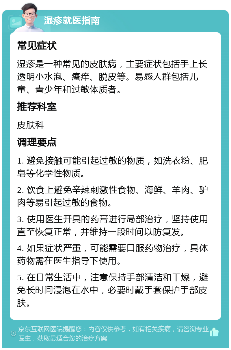 湿疹就医指南 常见症状 湿疹是一种常见的皮肤病，主要症状包括手上长透明小水泡、瘙痒、脱皮等。易感人群包括儿童、青少年和过敏体质者。 推荐科室 皮肤科 调理要点 1. 避免接触可能引起过敏的物质，如洗衣粉、肥皂等化学性物质。 2. 饮食上避免辛辣刺激性食物、海鲜、羊肉、驴肉等易引起过敏的食物。 3. 使用医生开具的药膏进行局部治疗，坚持使用直至恢复正常，并维持一段时间以防复发。 4. 如果症状严重，可能需要口服药物治疗，具体药物需在医生指导下使用。 5. 在日常生活中，注意保持手部清洁和干燥，避免长时间浸泡在水中，必要时戴手套保护手部皮肤。