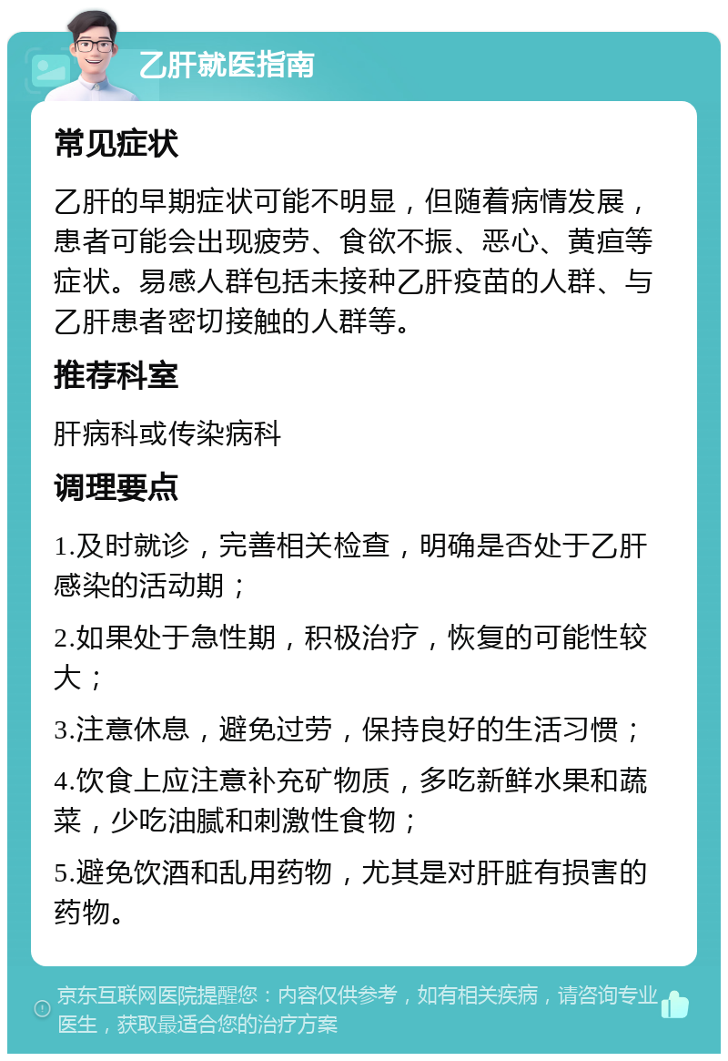 乙肝就医指南 常见症状 乙肝的早期症状可能不明显，但随着病情发展，患者可能会出现疲劳、食欲不振、恶心、黄疸等症状。易感人群包括未接种乙肝疫苗的人群、与乙肝患者密切接触的人群等。 推荐科室 肝病科或传染病科 调理要点 1.及时就诊，完善相关检查，明确是否处于乙肝感染的活动期； 2.如果处于急性期，积极治疗，恢复的可能性较大； 3.注意休息，避免过劳，保持良好的生活习惯； 4.饮食上应注意补充矿物质，多吃新鲜水果和蔬菜，少吃油腻和刺激性食物； 5.避免饮酒和乱用药物，尤其是对肝脏有损害的药物。