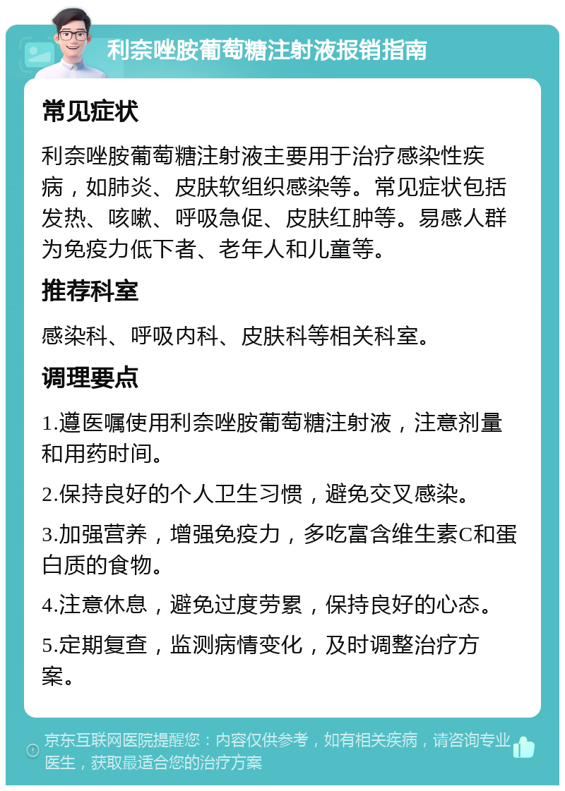 利奈唑胺葡萄糖注射液报销指南 常见症状 利奈唑胺葡萄糖注射液主要用于治疗感染性疾病，如肺炎、皮肤软组织感染等。常见症状包括发热、咳嗽、呼吸急促、皮肤红肿等。易感人群为免疫力低下者、老年人和儿童等。 推荐科室 感染科、呼吸内科、皮肤科等相关科室。 调理要点 1.遵医嘱使用利奈唑胺葡萄糖注射液，注意剂量和用药时间。 2.保持良好的个人卫生习惯，避免交叉感染。 3.加强营养，增强免疫力，多吃富含维生素C和蛋白质的食物。 4.注意休息，避免过度劳累，保持良好的心态。 5.定期复查，监测病情变化，及时调整治疗方案。