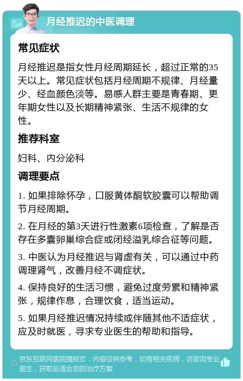 月经推迟的中医调理 常见症状 月经推迟是指女性月经周期延长，超过正常的35天以上。常见症状包括月经周期不规律、月经量少、经血颜色淡等。易感人群主要是青春期、更年期女性以及长期精神紧张、生活不规律的女性。 推荐科室 妇科、内分泌科 调理要点 1. 如果排除怀孕，口服黄体酮软胶囊可以帮助调节月经周期。 2. 在月经的第3天进行性激素6项检查，了解是否存在多囊卵巢综合症或闭经溢乳综合征等问题。 3. 中医认为月经推迟与肾虚有关，可以通过中药调理肾气，改善月经不调症状。 4. 保持良好的生活习惯，避免过度劳累和精神紧张，规律作息，合理饮食，适当运动。 5. 如果月经推迟情况持续或伴随其他不适症状，应及时就医，寻求专业医生的帮助和指导。