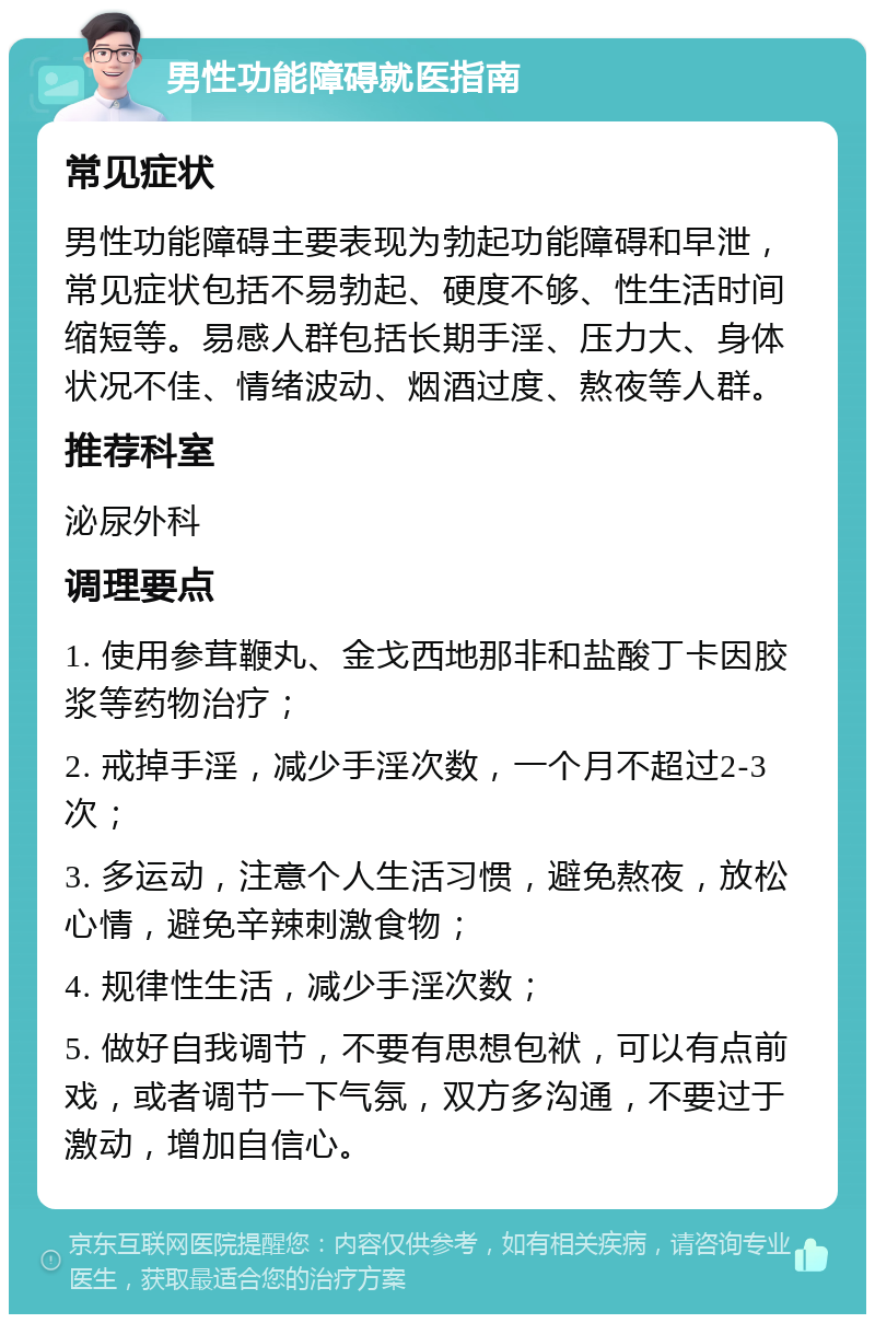 男性功能障碍就医指南 常见症状 男性功能障碍主要表现为勃起功能障碍和早泄，常见症状包括不易勃起、硬度不够、性生活时间缩短等。易感人群包括长期手淫、压力大、身体状况不佳、情绪波动、烟酒过度、熬夜等人群。 推荐科室 泌尿外科 调理要点 1. 使用参茸鞭丸、金戈西地那非和盐酸丁卡因胶浆等药物治疗； 2. 戒掉手淫，减少手淫次数，一个月不超过2-3次； 3. 多运动，注意个人生活习惯，避免熬夜，放松心情，避免辛辣刺激食物； 4. 规律性生活，减少手淫次数； 5. 做好自我调节，不要有思想包袱，可以有点前戏，或者调节一下气氛，双方多沟通，不要过于激动，增加自信心。