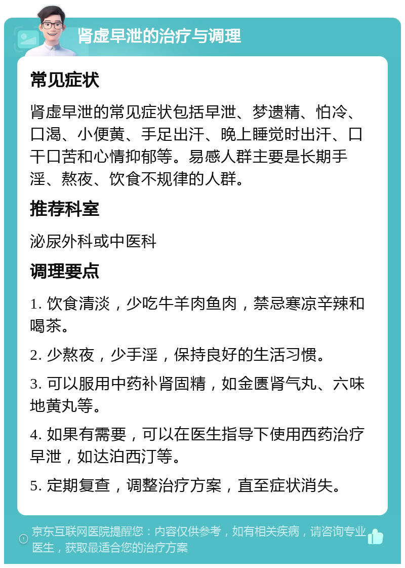 肾虚早泄的治疗与调理 常见症状 肾虚早泄的常见症状包括早泄、梦遗精、怕冷、口渴、小便黄、手足出汗、晚上睡觉时出汗、口干口苦和心情抑郁等。易感人群主要是长期手淫、熬夜、饮食不规律的人群。 推荐科室 泌尿外科或中医科 调理要点 1. 饮食清淡，少吃牛羊肉鱼肉，禁忌寒凉辛辣和喝茶。 2. 少熬夜，少手淫，保持良好的生活习惯。 3. 可以服用中药补肾固精，如金匮肾气丸、六味地黄丸等。 4. 如果有需要，可以在医生指导下使用西药治疗早泄，如达泊西汀等。 5. 定期复查，调整治疗方案，直至症状消失。