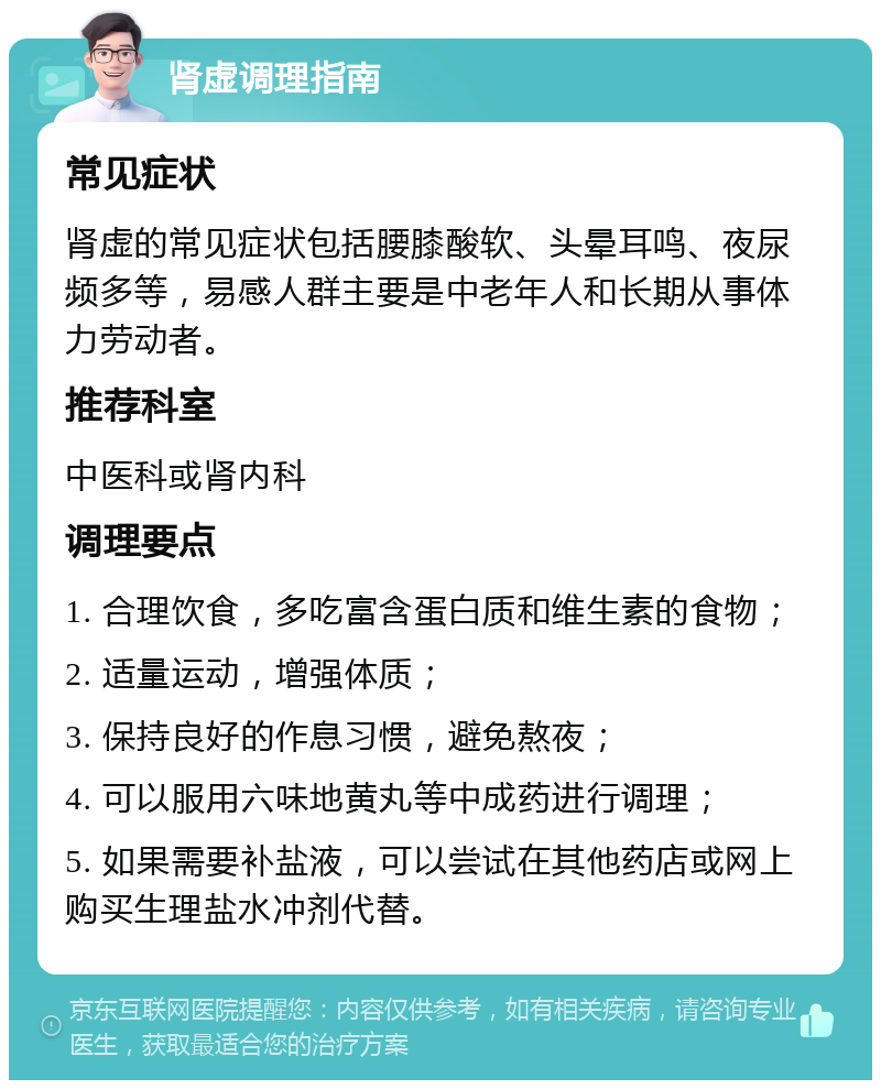 肾虚调理指南 常见症状 肾虚的常见症状包括腰膝酸软、头晕耳鸣、夜尿频多等，易感人群主要是中老年人和长期从事体力劳动者。 推荐科室 中医科或肾内科 调理要点 1. 合理饮食，多吃富含蛋白质和维生素的食物； 2. 适量运动，增强体质； 3. 保持良好的作息习惯，避免熬夜； 4. 可以服用六味地黄丸等中成药进行调理； 5. 如果需要补盐液，可以尝试在其他药店或网上购买生理盐水冲剂代替。