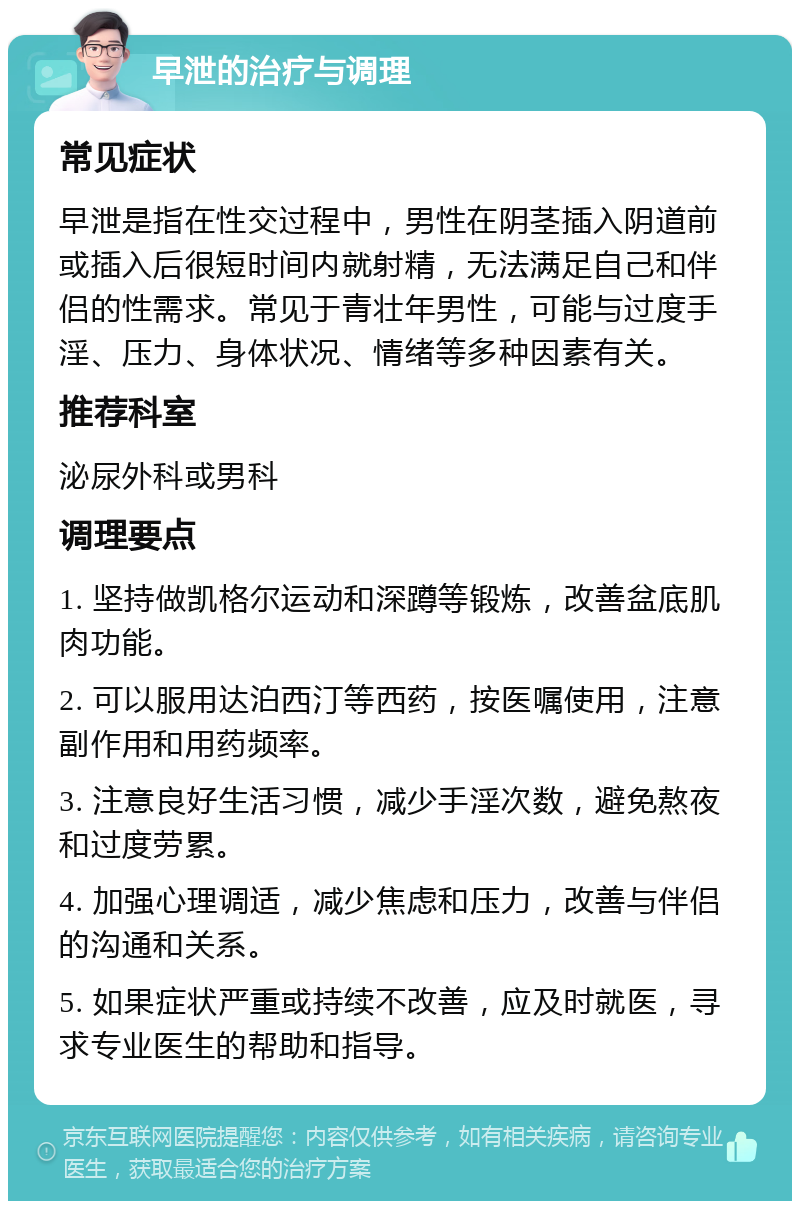 早泄的治疗与调理 常见症状 早泄是指在性交过程中，男性在阴茎插入阴道前或插入后很短时间内就射精，无法满足自己和伴侣的性需求。常见于青壮年男性，可能与过度手淫、压力、身体状况、情绪等多种因素有关。 推荐科室 泌尿外科或男科 调理要点 1. 坚持做凯格尔运动和深蹲等锻炼，改善盆底肌肉功能。 2. 可以服用达泊西汀等西药，按医嘱使用，注意副作用和用药频率。 3. 注意良好生活习惯，减少手淫次数，避免熬夜和过度劳累。 4. 加强心理调适，减少焦虑和压力，改善与伴侣的沟通和关系。 5. 如果症状严重或持续不改善，应及时就医，寻求专业医生的帮助和指导。