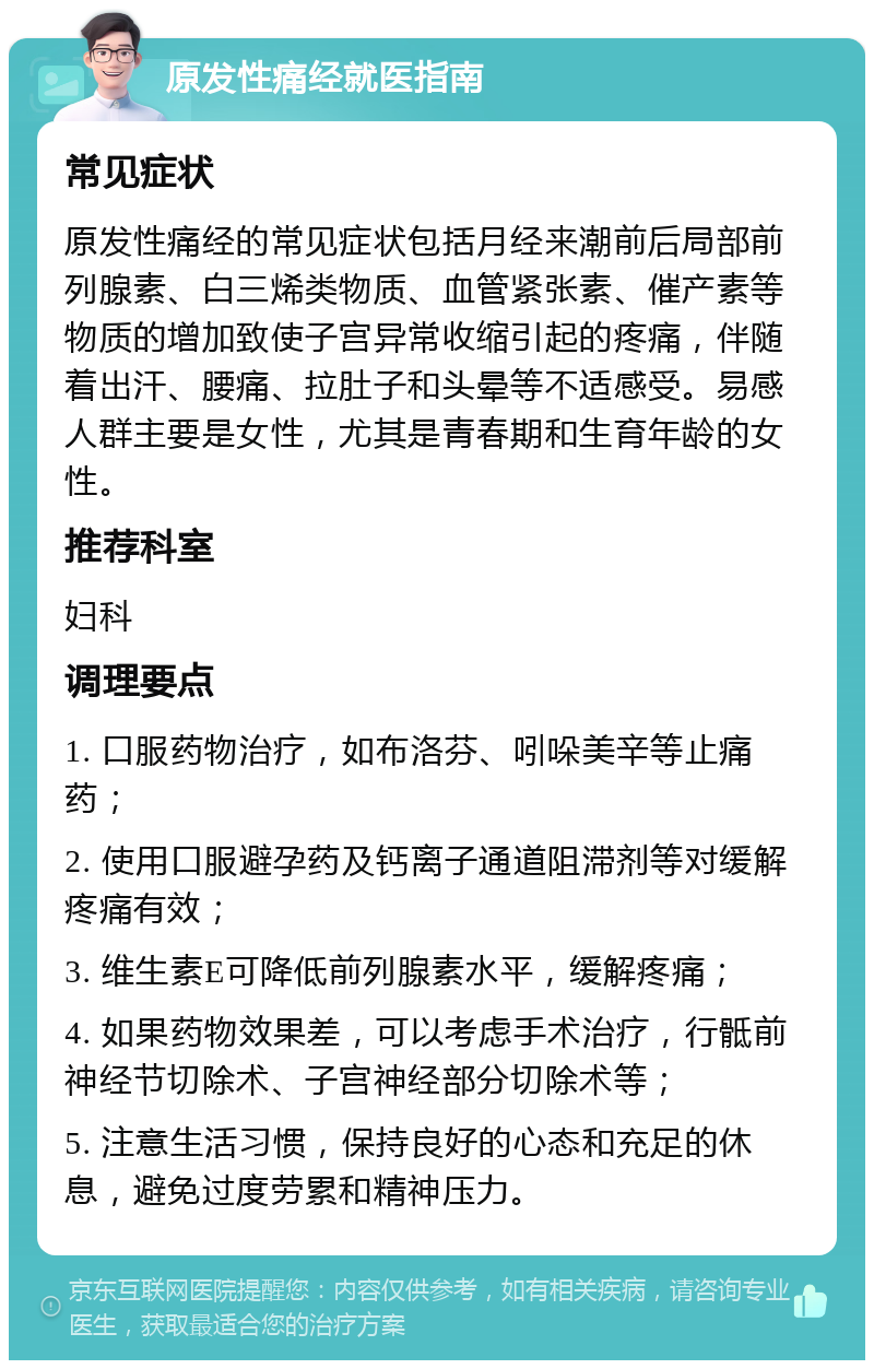 原发性痛经就医指南 常见症状 原发性痛经的常见症状包括月经来潮前后局部前列腺素、白三烯类物质、血管紧张素、催产素等物质的增加致使子宫异常收缩引起的疼痛，伴随着出汗、腰痛、拉肚子和头晕等不适感受。易感人群主要是女性，尤其是青春期和生育年龄的女性。 推荐科室 妇科 调理要点 1. 口服药物治疗，如布洛芬、吲哚美辛等止痛药； 2. 使用口服避孕药及钙离子通道阻滞剂等对缓解疼痛有效； 3. 维生素E可降低前列腺素水平，缓解疼痛； 4. 如果药物效果差，可以考虑手术治疗，行骶前神经节切除术、子宫神经部分切除术等； 5. 注意生活习惯，保持良好的心态和充足的休息，避免过度劳累和精神压力。