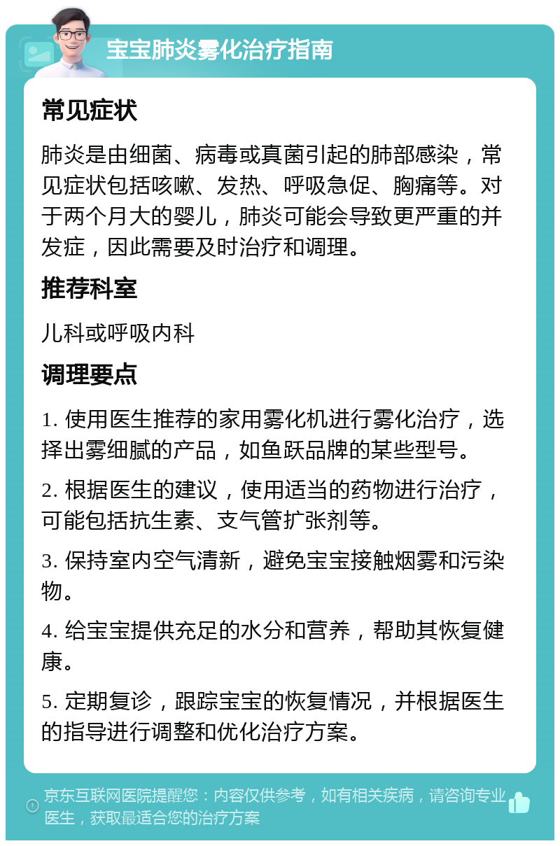 宝宝肺炎雾化治疗指南 常见症状 肺炎是由细菌、病毒或真菌引起的肺部感染，常见症状包括咳嗽、发热、呼吸急促、胸痛等。对于两个月大的婴儿，肺炎可能会导致更严重的并发症，因此需要及时治疗和调理。 推荐科室 儿科或呼吸内科 调理要点 1. 使用医生推荐的家用雾化机进行雾化治疗，选择出雾细腻的产品，如鱼跃品牌的某些型号。 2. 根据医生的建议，使用适当的药物进行治疗，可能包括抗生素、支气管扩张剂等。 3. 保持室内空气清新，避免宝宝接触烟雾和污染物。 4. 给宝宝提供充足的水分和营养，帮助其恢复健康。 5. 定期复诊，跟踪宝宝的恢复情况，并根据医生的指导进行调整和优化治疗方案。