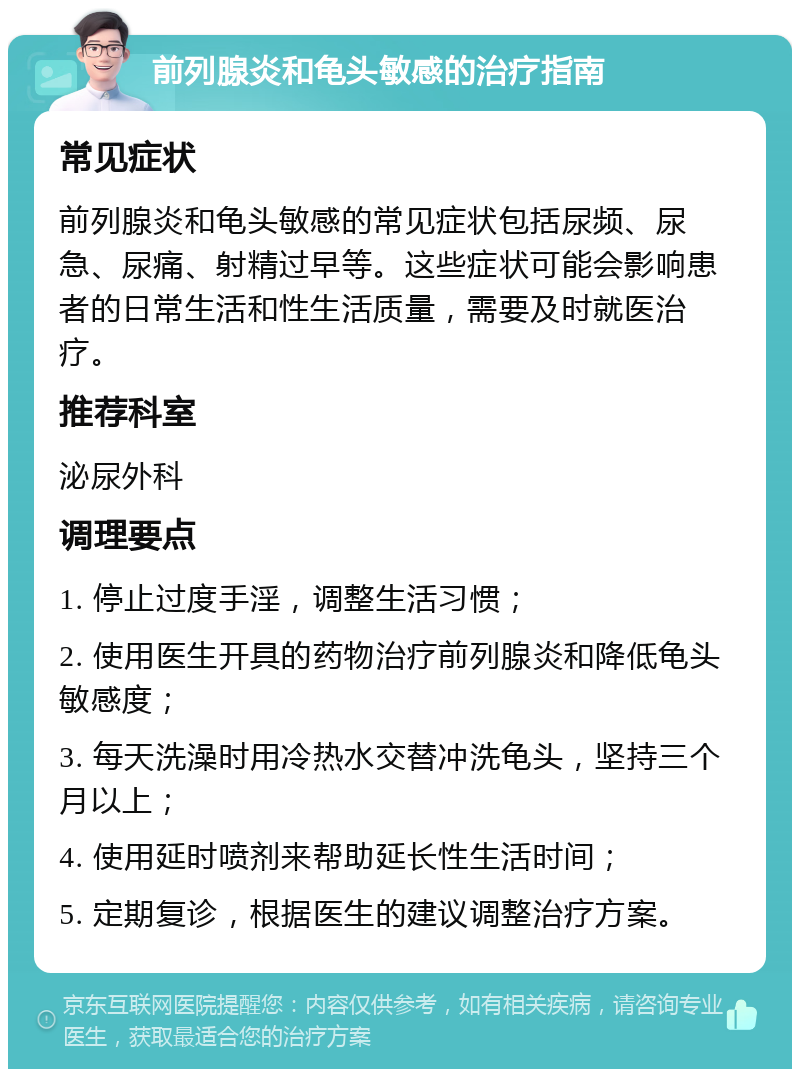 前列腺炎和龟头敏感的治疗指南 常见症状 前列腺炎和龟头敏感的常见症状包括尿频、尿急、尿痛、射精过早等。这些症状可能会影响患者的日常生活和性生活质量，需要及时就医治疗。 推荐科室 泌尿外科 调理要点 1. 停止过度手淫，调整生活习惯； 2. 使用医生开具的药物治疗前列腺炎和降低龟头敏感度； 3. 每天洗澡时用冷热水交替冲洗龟头，坚持三个月以上； 4. 使用延时喷剂来帮助延长性生活时间； 5. 定期复诊，根据医生的建议调整治疗方案。