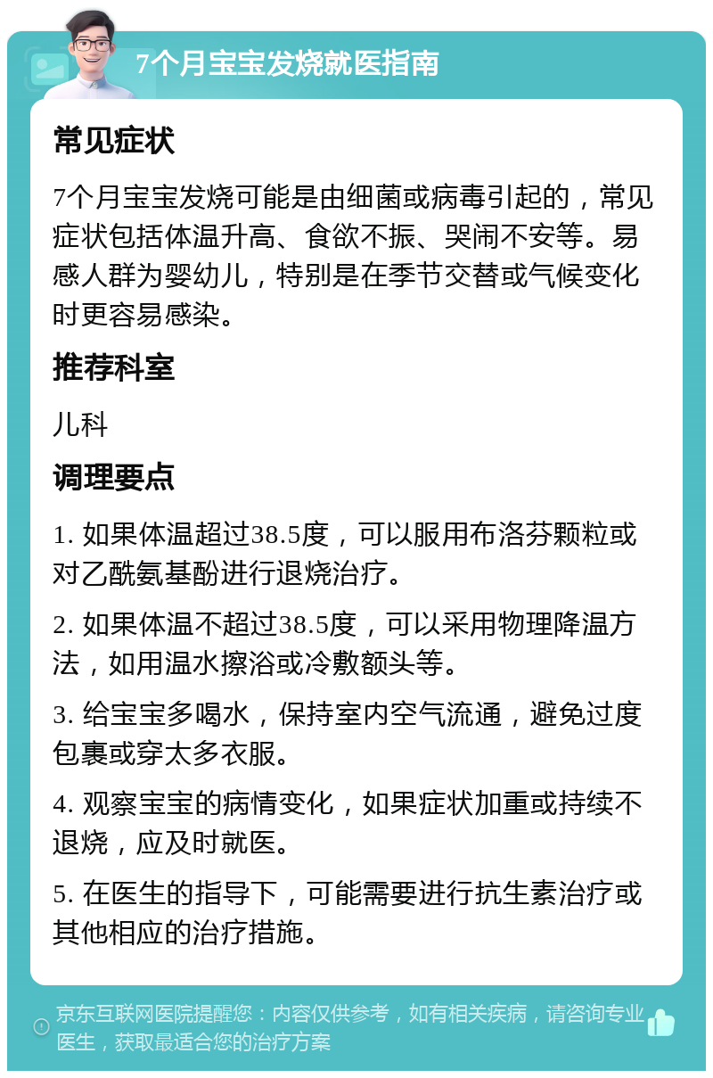 7个月宝宝发烧就医指南 常见症状 7个月宝宝发烧可能是由细菌或病毒引起的，常见症状包括体温升高、食欲不振、哭闹不安等。易感人群为婴幼儿，特别是在季节交替或气候变化时更容易感染。 推荐科室 儿科 调理要点 1. 如果体温超过38.5度，可以服用布洛芬颗粒或对乙酰氨基酚进行退烧治疗。 2. 如果体温不超过38.5度，可以采用物理降温方法，如用温水擦浴或冷敷额头等。 3. 给宝宝多喝水，保持室内空气流通，避免过度包裹或穿太多衣服。 4. 观察宝宝的病情变化，如果症状加重或持续不退烧，应及时就医。 5. 在医生的指导下，可能需要进行抗生素治疗或其他相应的治疗措施。