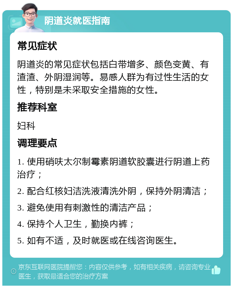 阴道炎就医指南 常见症状 阴道炎的常见症状包括白带增多、颜色变黄、有渣渣、外阴湿润等。易感人群为有过性生活的女性，特别是未采取安全措施的女性。 推荐科室 妇科 调理要点 1. 使用硝呋太尔制霉素阴道软胶囊进行阴道上药治疗； 2. 配合红核妇洁洗液清洗外阴，保持外阴清洁； 3. 避免使用有刺激性的清洁产品； 4. 保持个人卫生，勤换内裤； 5. 如有不适，及时就医或在线咨询医生。