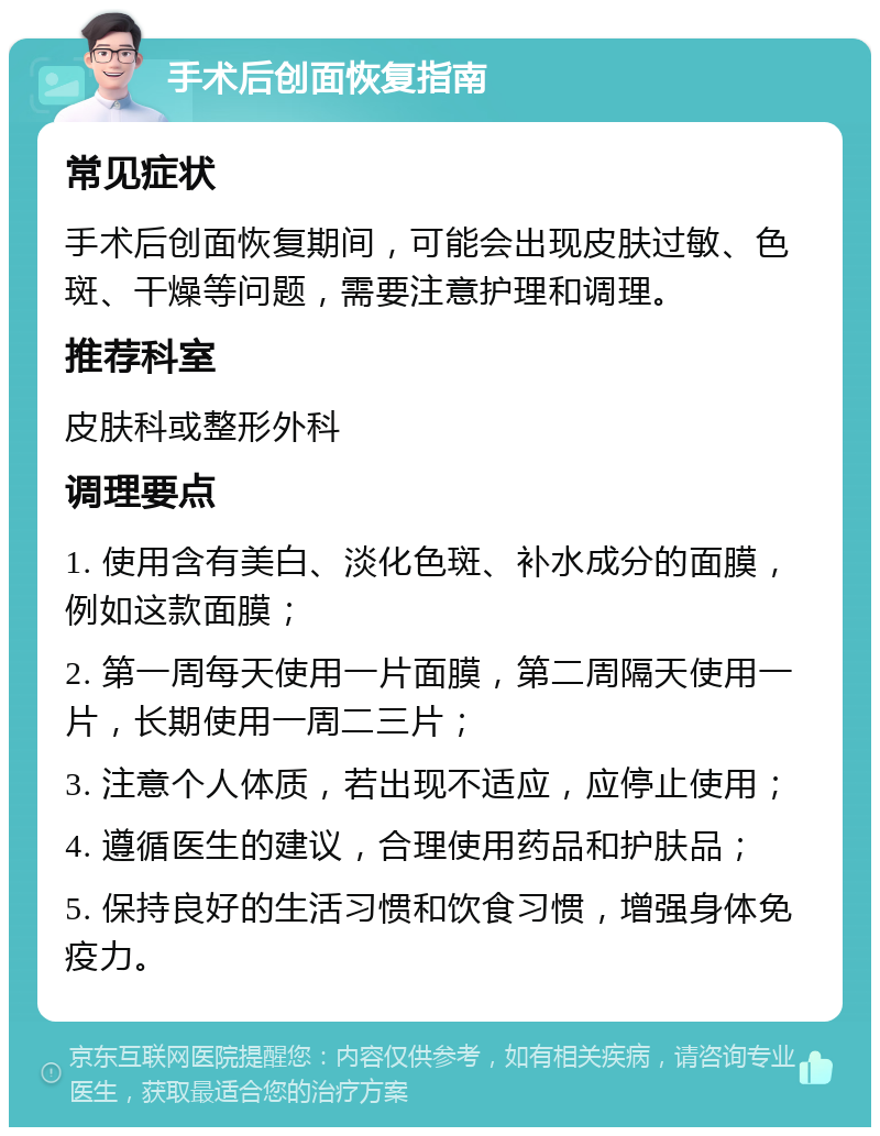 手术后创面恢复指南 常见症状 手术后创面恢复期间，可能会出现皮肤过敏、色斑、干燥等问题，需要注意护理和调理。 推荐科室 皮肤科或整形外科 调理要点 1. 使用含有美白、淡化色斑、补水成分的面膜，例如这款面膜； 2. 第一周每天使用一片面膜，第二周隔天使用一片，长期使用一周二三片； 3. 注意个人体质，若出现不适应，应停止使用； 4. 遵循医生的建议，合理使用药品和护肤品； 5. 保持良好的生活习惯和饮食习惯，增强身体免疫力。