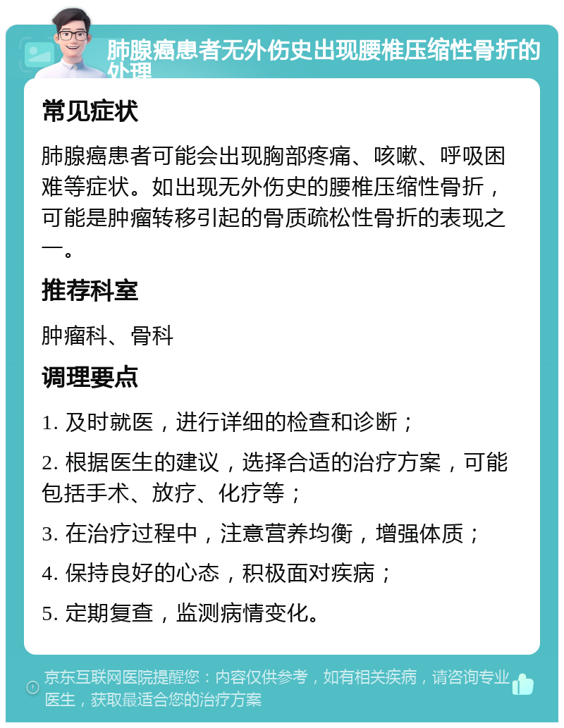 肺腺癌患者无外伤史出现腰椎压缩性骨折的处理 常见症状 肺腺癌患者可能会出现胸部疼痛、咳嗽、呼吸困难等症状。如出现无外伤史的腰椎压缩性骨折，可能是肿瘤转移引起的骨质疏松性骨折的表现之一。 推荐科室 肿瘤科、骨科 调理要点 1. 及时就医，进行详细的检查和诊断； 2. 根据医生的建议，选择合适的治疗方案，可能包括手术、放疗、化疗等； 3. 在治疗过程中，注意营养均衡，增强体质； 4. 保持良好的心态，积极面对疾病； 5. 定期复查，监测病情变化。