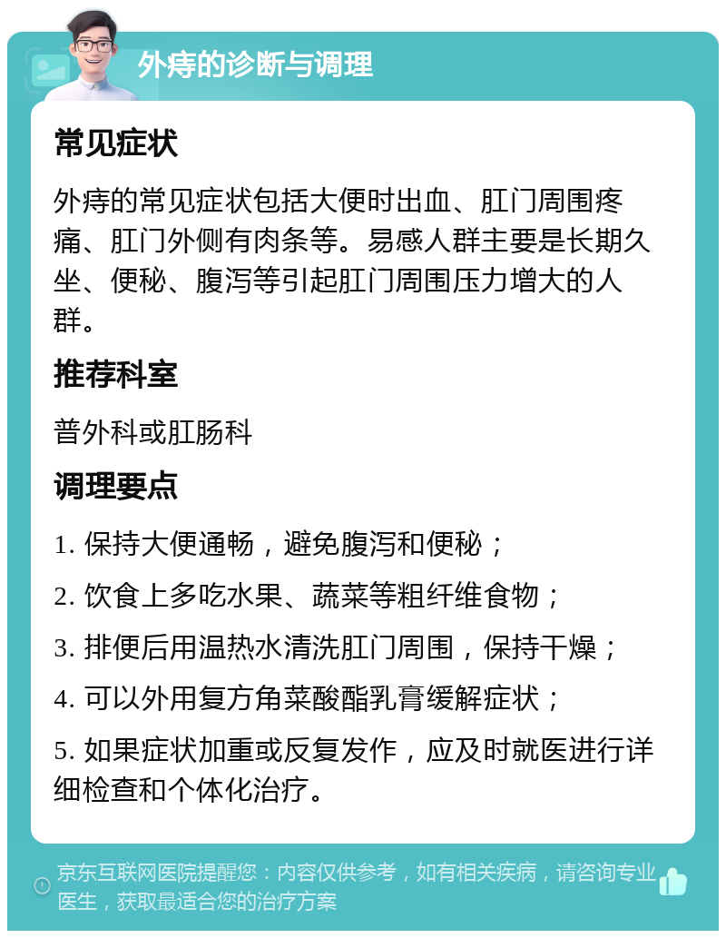 外痔的诊断与调理 常见症状 外痔的常见症状包括大便时出血、肛门周围疼痛、肛门外侧有肉条等。易感人群主要是长期久坐、便秘、腹泻等引起肛门周围压力增大的人群。 推荐科室 普外科或肛肠科 调理要点 1. 保持大便通畅，避免腹泻和便秘； 2. 饮食上多吃水果、蔬菜等粗纤维食物； 3. 排便后用温热水清洗肛门周围，保持干燥； 4. 可以外用复方角菜酸酯乳膏缓解症状； 5. 如果症状加重或反复发作，应及时就医进行详细检查和个体化治疗。