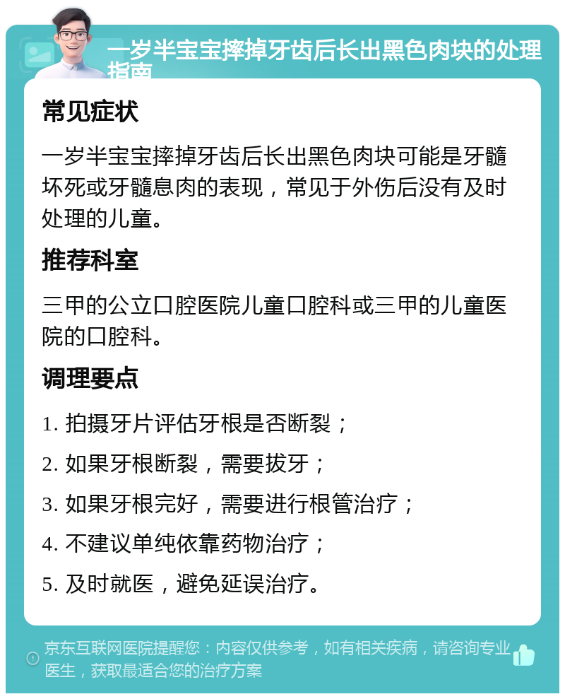 一岁半宝宝摔掉牙齿后长出黑色肉块的处理指南 常见症状 一岁半宝宝摔掉牙齿后长出黑色肉块可能是牙髓坏死或牙髓息肉的表现，常见于外伤后没有及时处理的儿童。 推荐科室 三甲的公立口腔医院儿童口腔科或三甲的儿童医院的口腔科。 调理要点 1. 拍摄牙片评估牙根是否断裂； 2. 如果牙根断裂，需要拔牙； 3. 如果牙根完好，需要进行根管治疗； 4. 不建议单纯依靠药物治疗； 5. 及时就医，避免延误治疗。