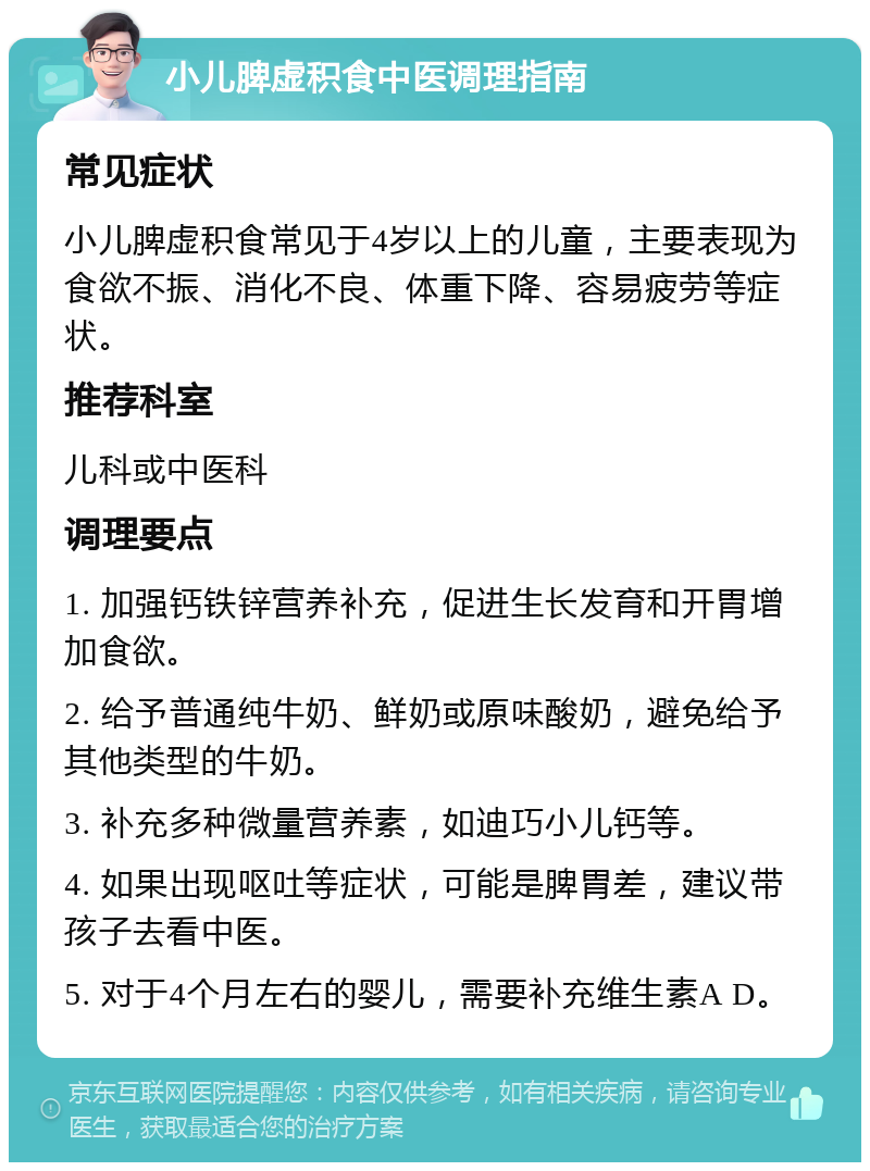 小儿脾虚积食中医调理指南 常见症状 小儿脾虚积食常见于4岁以上的儿童，主要表现为食欲不振、消化不良、体重下降、容易疲劳等症状。 推荐科室 儿科或中医科 调理要点 1. 加强钙铁锌营养补充，促进生长发育和开胃增加食欲。 2. 给予普通纯牛奶、鲜奶或原味酸奶，避免给予其他类型的牛奶。 3. 补充多种微量营养素，如迪巧小儿钙等。 4. 如果出现呕吐等症状，可能是脾胃差，建议带孩子去看中医。 5. 对于4个月左右的婴儿，需要补充维生素A D。