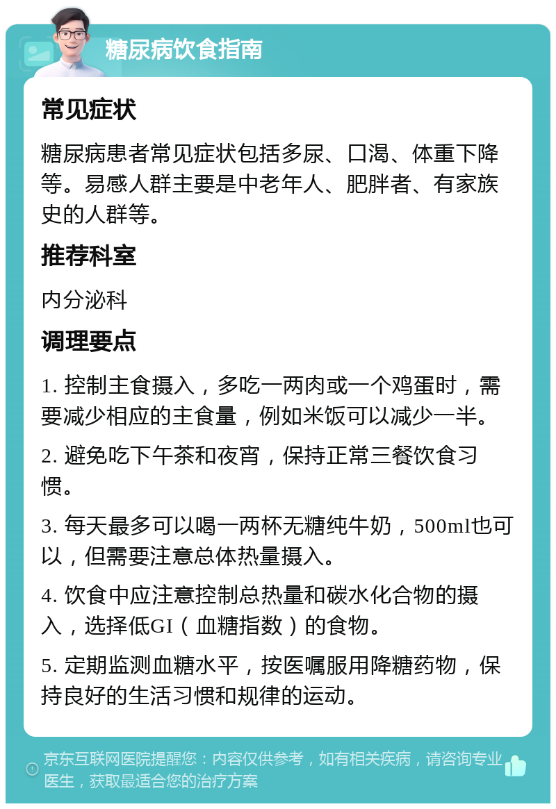 糖尿病饮食指南 常见症状 糖尿病患者常见症状包括多尿、口渴、体重下降等。易感人群主要是中老年人、肥胖者、有家族史的人群等。 推荐科室 内分泌科 调理要点 1. 控制主食摄入，多吃一两肉或一个鸡蛋时，需要减少相应的主食量，例如米饭可以减少一半。 2. 避免吃下午茶和夜宵，保持正常三餐饮食习惯。 3. 每天最多可以喝一两杯无糖纯牛奶，500ml也可以，但需要注意总体热量摄入。 4. 饮食中应注意控制总热量和碳水化合物的摄入，选择低GI（血糖指数）的食物。 5. 定期监测血糖水平，按医嘱服用降糖药物，保持良好的生活习惯和规律的运动。