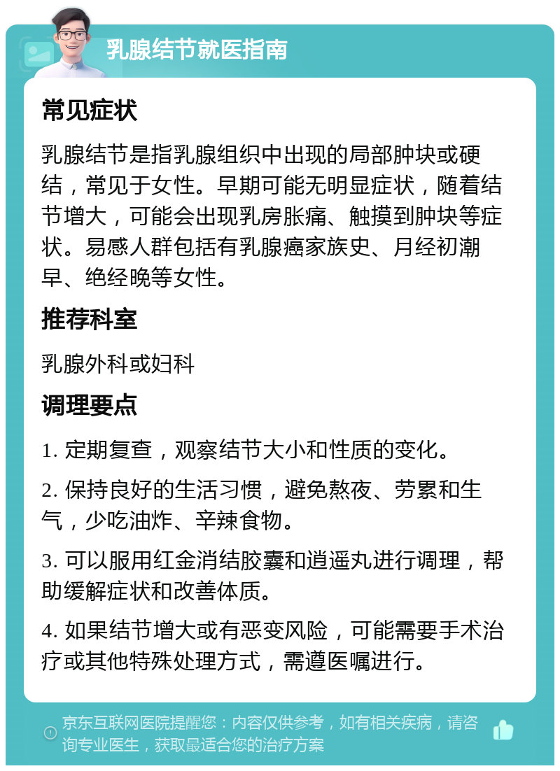 乳腺结节就医指南 常见症状 乳腺结节是指乳腺组织中出现的局部肿块或硬结，常见于女性。早期可能无明显症状，随着结节增大，可能会出现乳房胀痛、触摸到肿块等症状。易感人群包括有乳腺癌家族史、月经初潮早、绝经晚等女性。 推荐科室 乳腺外科或妇科 调理要点 1. 定期复查，观察结节大小和性质的变化。 2. 保持良好的生活习惯，避免熬夜、劳累和生气，少吃油炸、辛辣食物。 3. 可以服用红金消结胶囊和逍遥丸进行调理，帮助缓解症状和改善体质。 4. 如果结节增大或有恶变风险，可能需要手术治疗或其他特殊处理方式，需遵医嘱进行。