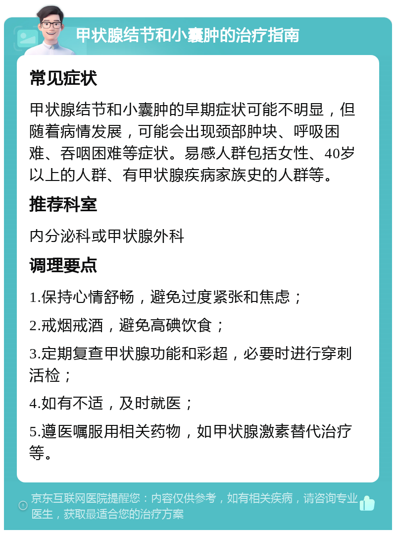 甲状腺结节和小囊肿的治疗指南 常见症状 甲状腺结节和小囊肿的早期症状可能不明显，但随着病情发展，可能会出现颈部肿块、呼吸困难、吞咽困难等症状。易感人群包括女性、40岁以上的人群、有甲状腺疾病家族史的人群等。 推荐科室 内分泌科或甲状腺外科 调理要点 1.保持心情舒畅，避免过度紧张和焦虑； 2.戒烟戒酒，避免高碘饮食； 3.定期复查甲状腺功能和彩超，必要时进行穿刺活检； 4.如有不适，及时就医； 5.遵医嘱服用相关药物，如甲状腺激素替代治疗等。