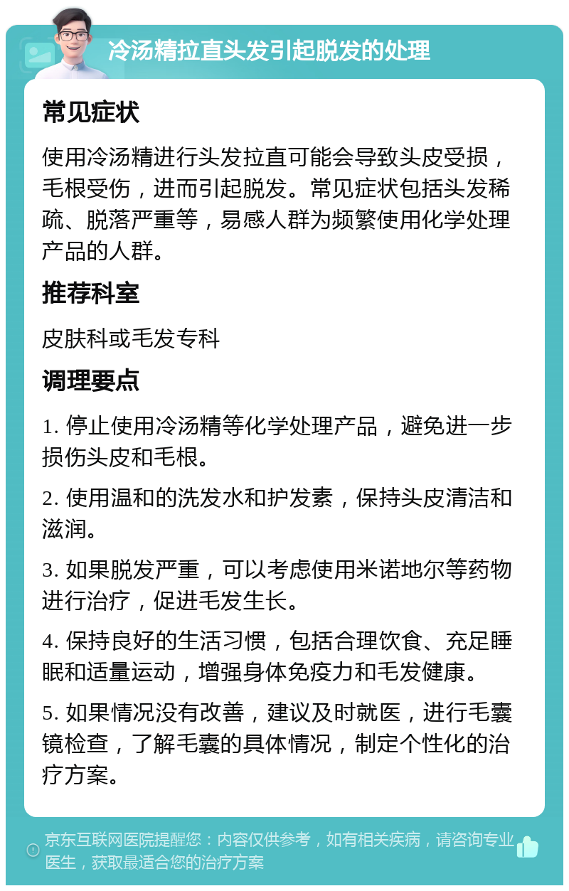 冷汤精拉直头发引起脱发的处理 常见症状 使用冷汤精进行头发拉直可能会导致头皮受损，毛根受伤，进而引起脱发。常见症状包括头发稀疏、脱落严重等，易感人群为频繁使用化学处理产品的人群。 推荐科室 皮肤科或毛发专科 调理要点 1. 停止使用冷汤精等化学处理产品，避免进一步损伤头皮和毛根。 2. 使用温和的洗发水和护发素，保持头皮清洁和滋润。 3. 如果脱发严重，可以考虑使用米诺地尔等药物进行治疗，促进毛发生长。 4. 保持良好的生活习惯，包括合理饮食、充足睡眠和适量运动，增强身体免疫力和毛发健康。 5. 如果情况没有改善，建议及时就医，进行毛囊镜检查，了解毛囊的具体情况，制定个性化的治疗方案。