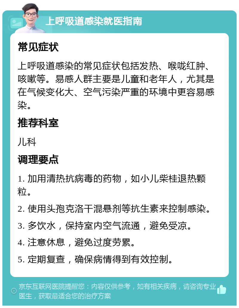 上呼吸道感染就医指南 常见症状 上呼吸道感染的常见症状包括发热、喉咙红肿、咳嗽等。易感人群主要是儿童和老年人，尤其是在气候变化大、空气污染严重的环境中更容易感染。 推荐科室 儿科 调理要点 1. 加用清热抗病毒的药物，如小儿柴桂退热颗粒。 2. 使用头孢克洛干混悬剂等抗生素来控制感染。 3. 多饮水，保持室内空气流通，避免受凉。 4. 注意休息，避免过度劳累。 5. 定期复查，确保病情得到有效控制。