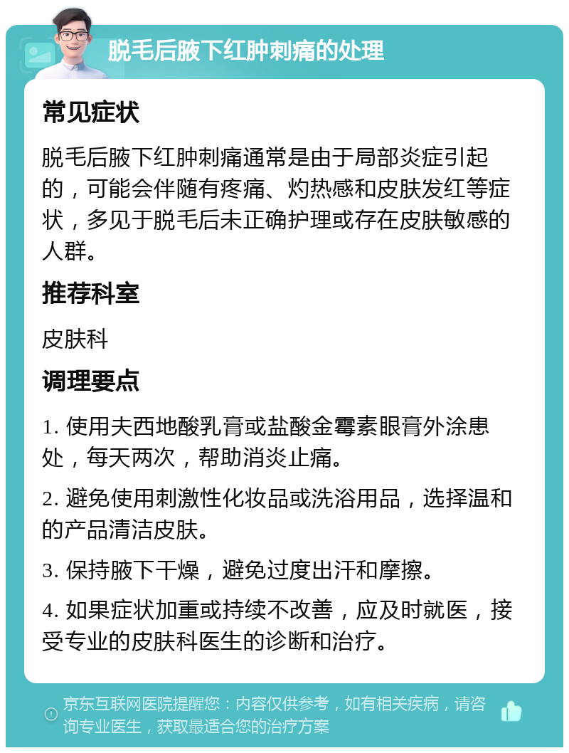 脱毛后腋下红肿刺痛的处理 常见症状 脱毛后腋下红肿刺痛通常是由于局部炎症引起的，可能会伴随有疼痛、灼热感和皮肤发红等症状，多见于脱毛后未正确护理或存在皮肤敏感的人群。 推荐科室 皮肤科 调理要点 1. 使用夫西地酸乳膏或盐酸金霉素眼膏外涂患处，每天两次，帮助消炎止痛。 2. 避免使用刺激性化妆品或洗浴用品，选择温和的产品清洁皮肤。 3. 保持腋下干燥，避免过度出汗和摩擦。 4. 如果症状加重或持续不改善，应及时就医，接受专业的皮肤科医生的诊断和治疗。