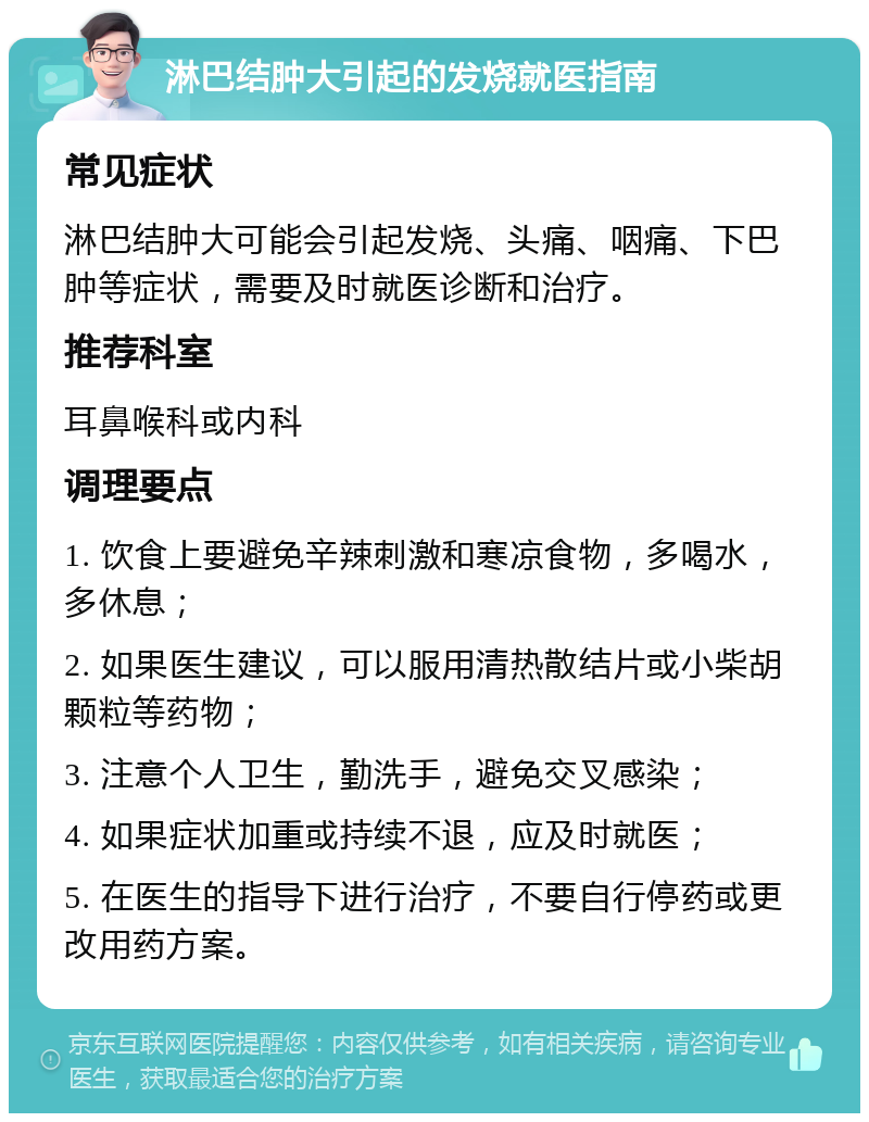 淋巴结肿大引起的发烧就医指南 常见症状 淋巴结肿大可能会引起发烧、头痛、咽痛、下巴肿等症状，需要及时就医诊断和治疗。 推荐科室 耳鼻喉科或内科 调理要点 1. 饮食上要避免辛辣刺激和寒凉食物，多喝水，多休息； 2. 如果医生建议，可以服用清热散结片或小柴胡颗粒等药物； 3. 注意个人卫生，勤洗手，避免交叉感染； 4. 如果症状加重或持续不退，应及时就医； 5. 在医生的指导下进行治疗，不要自行停药或更改用药方案。