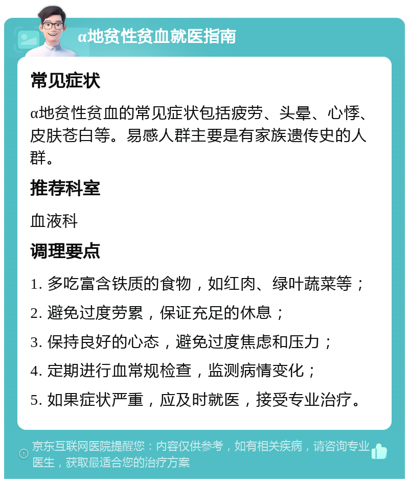 α地贫性贫血就医指南 常见症状 α地贫性贫血的常见症状包括疲劳、头晕、心悸、皮肤苍白等。易感人群主要是有家族遗传史的人群。 推荐科室 血液科 调理要点 1. 多吃富含铁质的食物，如红肉、绿叶蔬菜等； 2. 避免过度劳累，保证充足的休息； 3. 保持良好的心态，避免过度焦虑和压力； 4. 定期进行血常规检查，监测病情变化； 5. 如果症状严重，应及时就医，接受专业治疗。