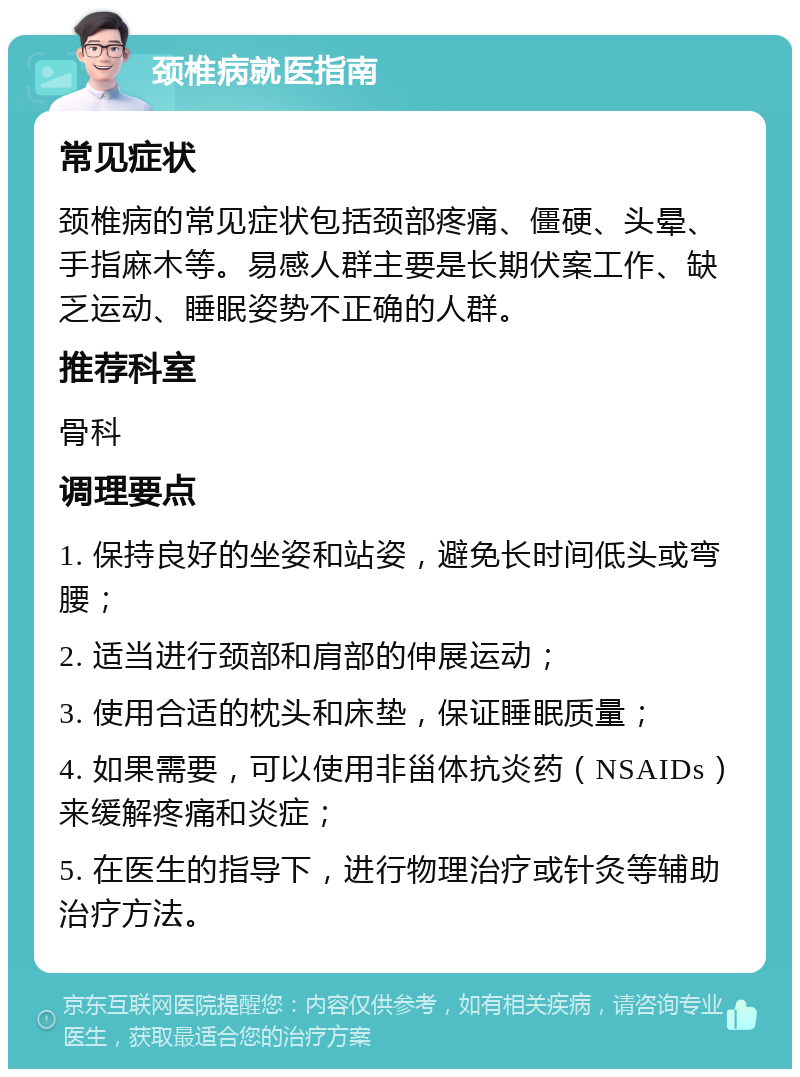 颈椎病就医指南 常见症状 颈椎病的常见症状包括颈部疼痛、僵硬、头晕、手指麻木等。易感人群主要是长期伏案工作、缺乏运动、睡眠姿势不正确的人群。 推荐科室 骨科 调理要点 1. 保持良好的坐姿和站姿，避免长时间低头或弯腰； 2. 适当进行颈部和肩部的伸展运动； 3. 使用合适的枕头和床垫，保证睡眠质量； 4. 如果需要，可以使用非甾体抗炎药（NSAIDs）来缓解疼痛和炎症； 5. 在医生的指导下，进行物理治疗或针灸等辅助治疗方法。