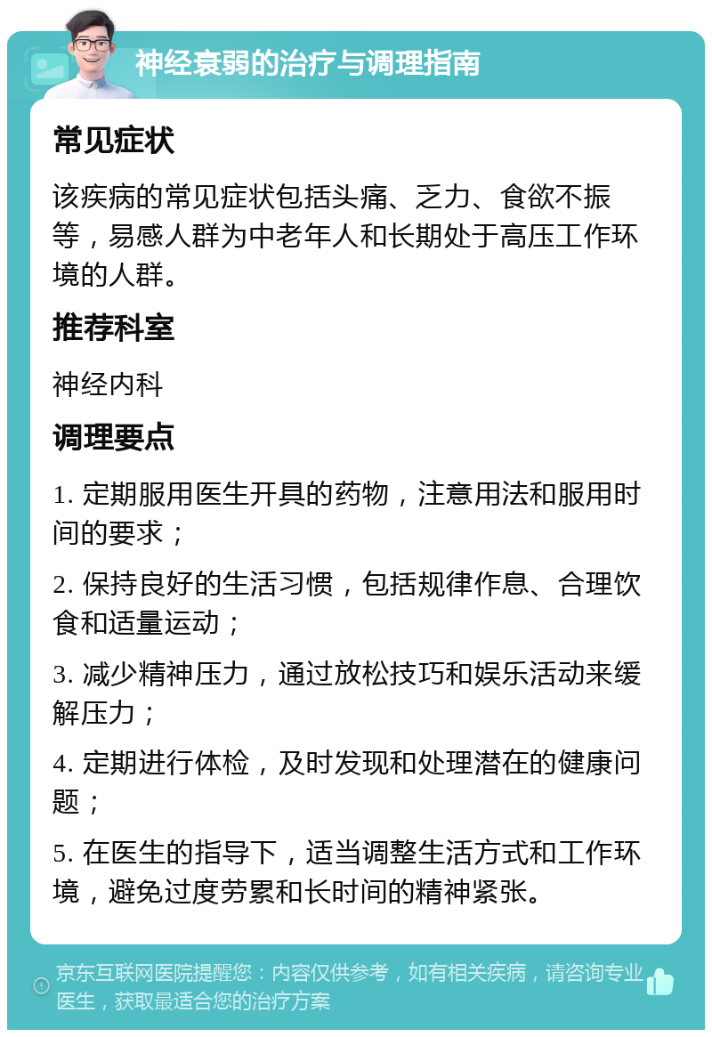 神经衰弱的治疗与调理指南 常见症状 该疾病的常见症状包括头痛、乏力、食欲不振等，易感人群为中老年人和长期处于高压工作环境的人群。 推荐科室 神经内科 调理要点 1. 定期服用医生开具的药物，注意用法和服用时间的要求； 2. 保持良好的生活习惯，包括规律作息、合理饮食和适量运动； 3. 减少精神压力，通过放松技巧和娱乐活动来缓解压力； 4. 定期进行体检，及时发现和处理潜在的健康问题； 5. 在医生的指导下，适当调整生活方式和工作环境，避免过度劳累和长时间的精神紧张。