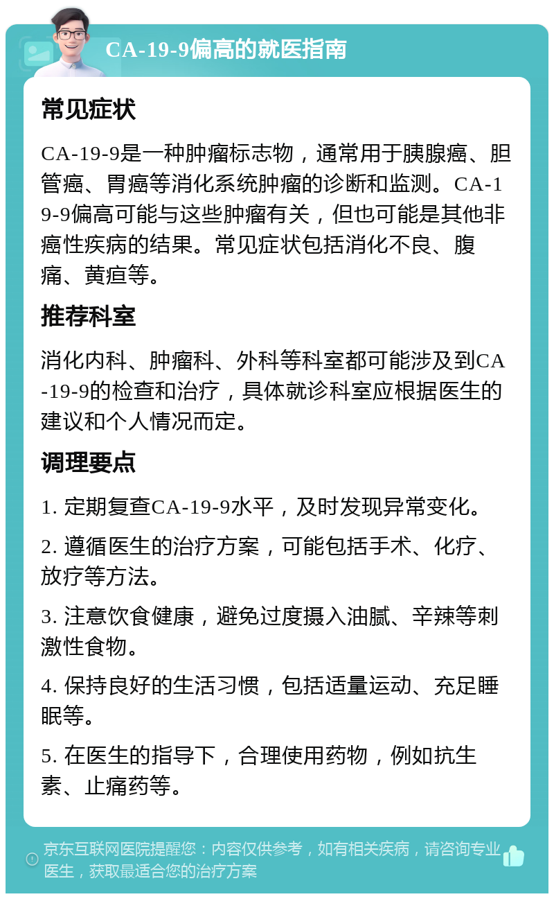 CA-19-9偏高的就医指南 常见症状 CA-19-9是一种肿瘤标志物，通常用于胰腺癌、胆管癌、胃癌等消化系统肿瘤的诊断和监测。CA-19-9偏高可能与这些肿瘤有关，但也可能是其他非癌性疾病的结果。常见症状包括消化不良、腹痛、黄疸等。 推荐科室 消化内科、肿瘤科、外科等科室都可能涉及到CA-19-9的检查和治疗，具体就诊科室应根据医生的建议和个人情况而定。 调理要点 1. 定期复查CA-19-9水平，及时发现异常变化。 2. 遵循医生的治疗方案，可能包括手术、化疗、放疗等方法。 3. 注意饮食健康，避免过度摄入油腻、辛辣等刺激性食物。 4. 保持良好的生活习惯，包括适量运动、充足睡眠等。 5. 在医生的指导下，合理使用药物，例如抗生素、止痛药等。