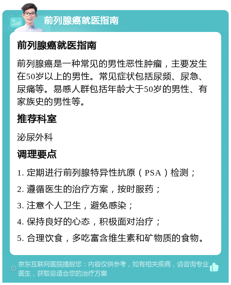 前列腺癌就医指南 前列腺癌就医指南 前列腺癌是一种常见的男性恶性肿瘤，主要发生在50岁以上的男性。常见症状包括尿频、尿急、尿痛等。易感人群包括年龄大于50岁的男性、有家族史的男性等。 推荐科室 泌尿外科 调理要点 1. 定期进行前列腺特异性抗原（PSA）检测； 2. 遵循医生的治疗方案，按时服药； 3. 注意个人卫生，避免感染； 4. 保持良好的心态，积极面对治疗； 5. 合理饮食，多吃富含维生素和矿物质的食物。