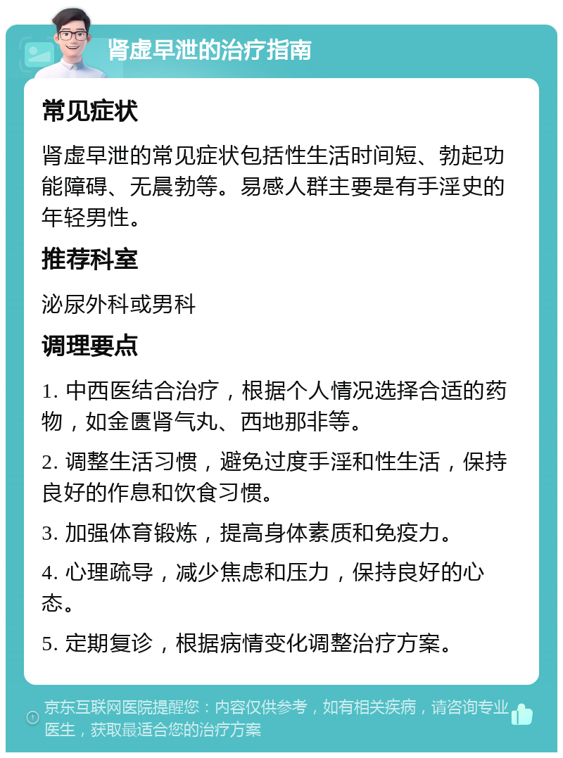 肾虚早泄的治疗指南 常见症状 肾虚早泄的常见症状包括性生活时间短、勃起功能障碍、无晨勃等。易感人群主要是有手淫史的年轻男性。 推荐科室 泌尿外科或男科 调理要点 1. 中西医结合治疗，根据个人情况选择合适的药物，如金匮肾气丸、西地那非等。 2. 调整生活习惯，避免过度手淫和性生活，保持良好的作息和饮食习惯。 3. 加强体育锻炼，提高身体素质和免疫力。 4. 心理疏导，减少焦虑和压力，保持良好的心态。 5. 定期复诊，根据病情变化调整治疗方案。