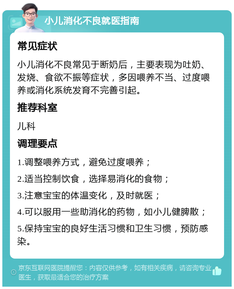 小儿消化不良就医指南 常见症状 小儿消化不良常见于断奶后，主要表现为吐奶、发烧、食欲不振等症状，多因喂养不当、过度喂养或消化系统发育不完善引起。 推荐科室 儿科 调理要点 1.调整喂养方式，避免过度喂养； 2.适当控制饮食，选择易消化的食物； 3.注意宝宝的体温变化，及时就医； 4.可以服用一些助消化的药物，如小儿健脾散； 5.保持宝宝的良好生活习惯和卫生习惯，预防感染。