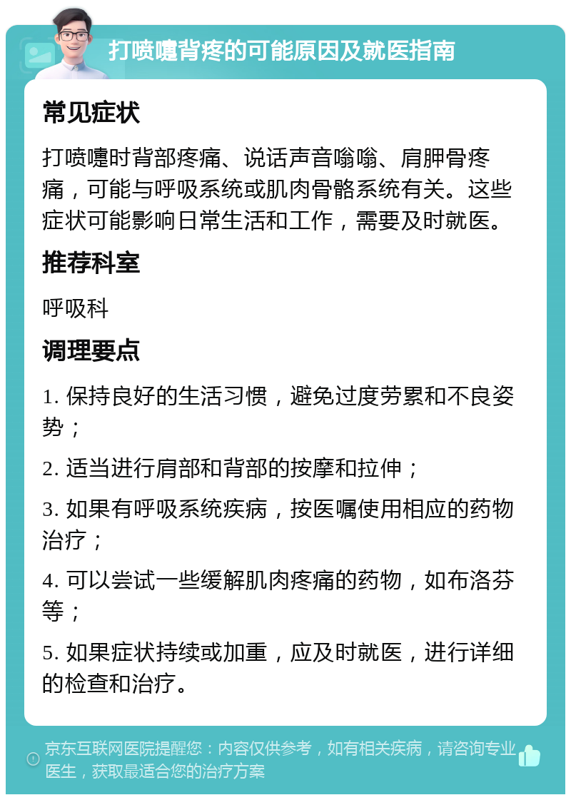 打喷嚏背疼的可能原因及就医指南 常见症状 打喷嚏时背部疼痛、说话声音嗡嗡、肩胛骨疼痛，可能与呼吸系统或肌肉骨骼系统有关。这些症状可能影响日常生活和工作，需要及时就医。 推荐科室 呼吸科 调理要点 1. 保持良好的生活习惯，避免过度劳累和不良姿势； 2. 适当进行肩部和背部的按摩和拉伸； 3. 如果有呼吸系统疾病，按医嘱使用相应的药物治疗； 4. 可以尝试一些缓解肌肉疼痛的药物，如布洛芬等； 5. 如果症状持续或加重，应及时就医，进行详细的检查和治疗。