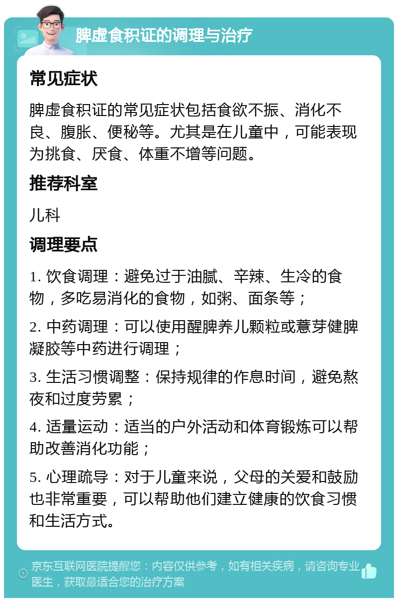 脾虚食积证的调理与治疗 常见症状 脾虚食积证的常见症状包括食欲不振、消化不良、腹胀、便秘等。尤其是在儿童中，可能表现为挑食、厌食、体重不增等问题。 推荐科室 儿科 调理要点 1. 饮食调理：避免过于油腻、辛辣、生冷的食物，多吃易消化的食物，如粥、面条等； 2. 中药调理：可以使用醒脾养儿颗粒或薏芽健脾凝胶等中药进行调理； 3. 生活习惯调整：保持规律的作息时间，避免熬夜和过度劳累； 4. 适量运动：适当的户外活动和体育锻炼可以帮助改善消化功能； 5. 心理疏导：对于儿童来说，父母的关爱和鼓励也非常重要，可以帮助他们建立健康的饮食习惯和生活方式。