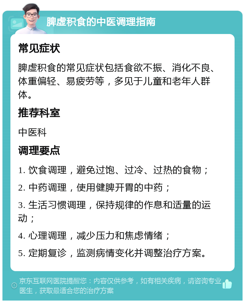 脾虚积食的中医调理指南 常见症状 脾虚积食的常见症状包括食欲不振、消化不良、体重偏轻、易疲劳等，多见于儿童和老年人群体。 推荐科室 中医科 调理要点 1. 饮食调理，避免过饱、过冷、过热的食物； 2. 中药调理，使用健脾开胃的中药； 3. 生活习惯调理，保持规律的作息和适量的运动； 4. 心理调理，减少压力和焦虑情绪； 5. 定期复诊，监测病情变化并调整治疗方案。