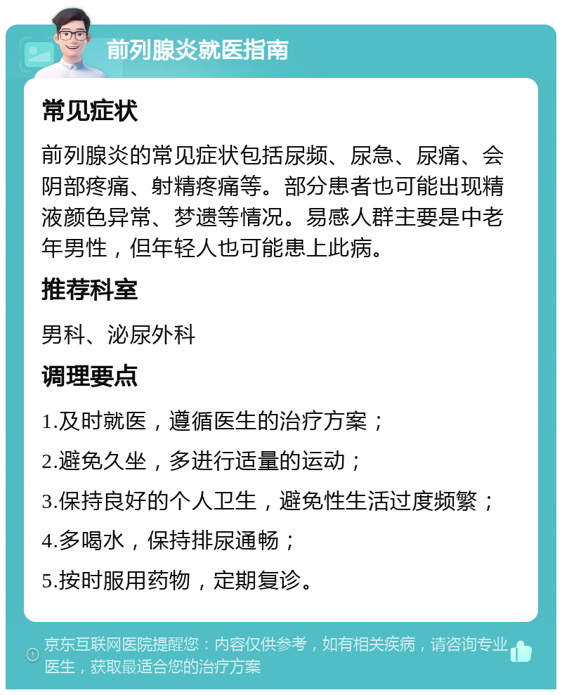 前列腺炎就医指南 常见症状 前列腺炎的常见症状包括尿频、尿急、尿痛、会阴部疼痛、射精疼痛等。部分患者也可能出现精液颜色异常、梦遗等情况。易感人群主要是中老年男性，但年轻人也可能患上此病。 推荐科室 男科、泌尿外科 调理要点 1.及时就医，遵循医生的治疗方案； 2.避免久坐，多进行适量的运动； 3.保持良好的个人卫生，避免性生活过度频繁； 4.多喝水，保持排尿通畅； 5.按时服用药物，定期复诊。