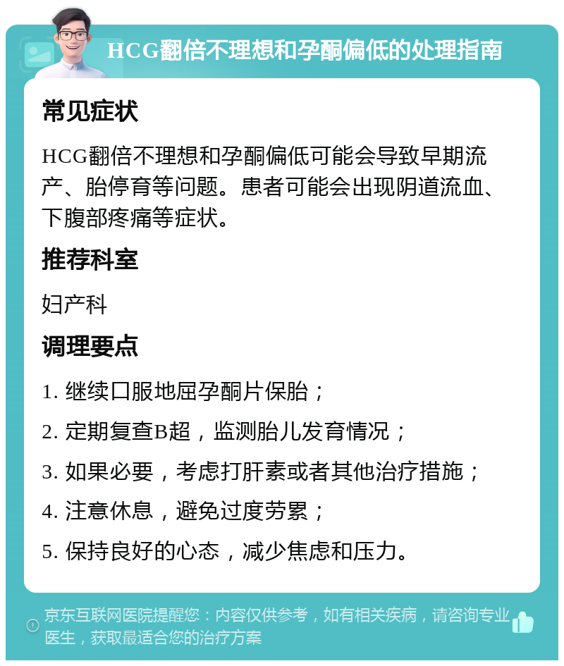 HCG翻倍不理想和孕酮偏低的处理指南 常见症状 HCG翻倍不理想和孕酮偏低可能会导致早期流产、胎停育等问题。患者可能会出现阴道流血、下腹部疼痛等症状。 推荐科室 妇产科 调理要点 1. 继续口服地屈孕酮片保胎； 2. 定期复查B超，监测胎儿发育情况； 3. 如果必要，考虑打肝素或者其他治疗措施； 4. 注意休息，避免过度劳累； 5. 保持良好的心态，减少焦虑和压力。