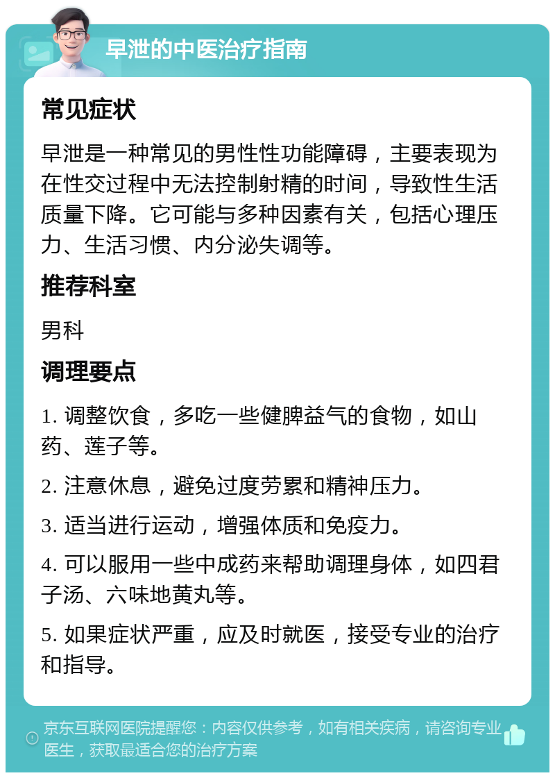 早泄的中医治疗指南 常见症状 早泄是一种常见的男性性功能障碍，主要表现为在性交过程中无法控制射精的时间，导致性生活质量下降。它可能与多种因素有关，包括心理压力、生活习惯、内分泌失调等。 推荐科室 男科 调理要点 1. 调整饮食，多吃一些健脾益气的食物，如山药、莲子等。 2. 注意休息，避免过度劳累和精神压力。 3. 适当进行运动，增强体质和免疫力。 4. 可以服用一些中成药来帮助调理身体，如四君子汤、六味地黄丸等。 5. 如果症状严重，应及时就医，接受专业的治疗和指导。