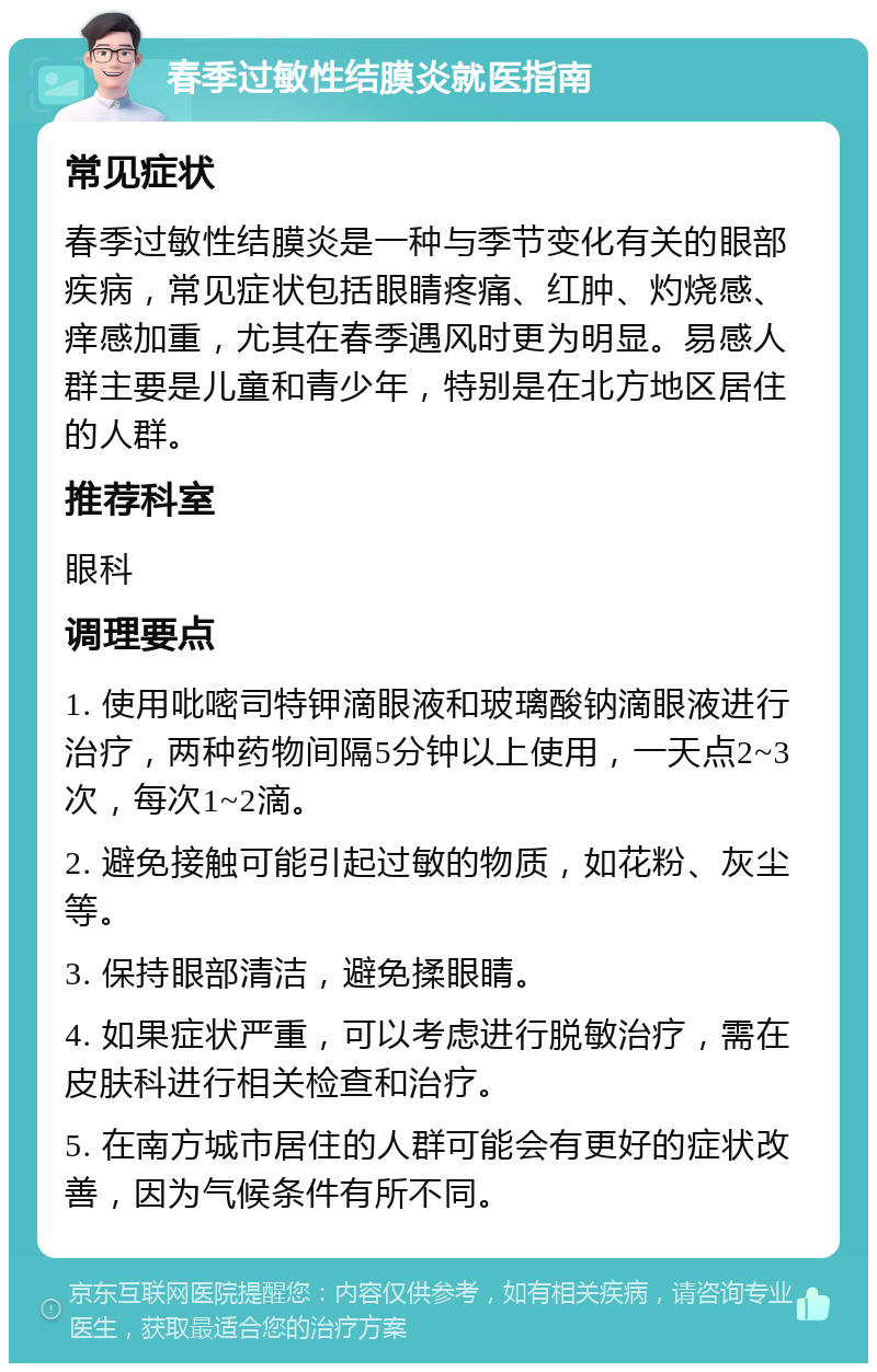 春季过敏性结膜炎就医指南 常见症状 春季过敏性结膜炎是一种与季节变化有关的眼部疾病，常见症状包括眼睛疼痛、红肿、灼烧感、痒感加重，尤其在春季遇风时更为明显。易感人群主要是儿童和青少年，特别是在北方地区居住的人群。 推荐科室 眼科 调理要点 1. 使用吡嘧司特钾滴眼液和玻璃酸钠滴眼液进行治疗，两种药物间隔5分钟以上使用，一天点2~3次，每次1~2滴。 2. 避免接触可能引起过敏的物质，如花粉、灰尘等。 3. 保持眼部清洁，避免揉眼睛。 4. 如果症状严重，可以考虑进行脱敏治疗，需在皮肤科进行相关检查和治疗。 5. 在南方城市居住的人群可能会有更好的症状改善，因为气候条件有所不同。