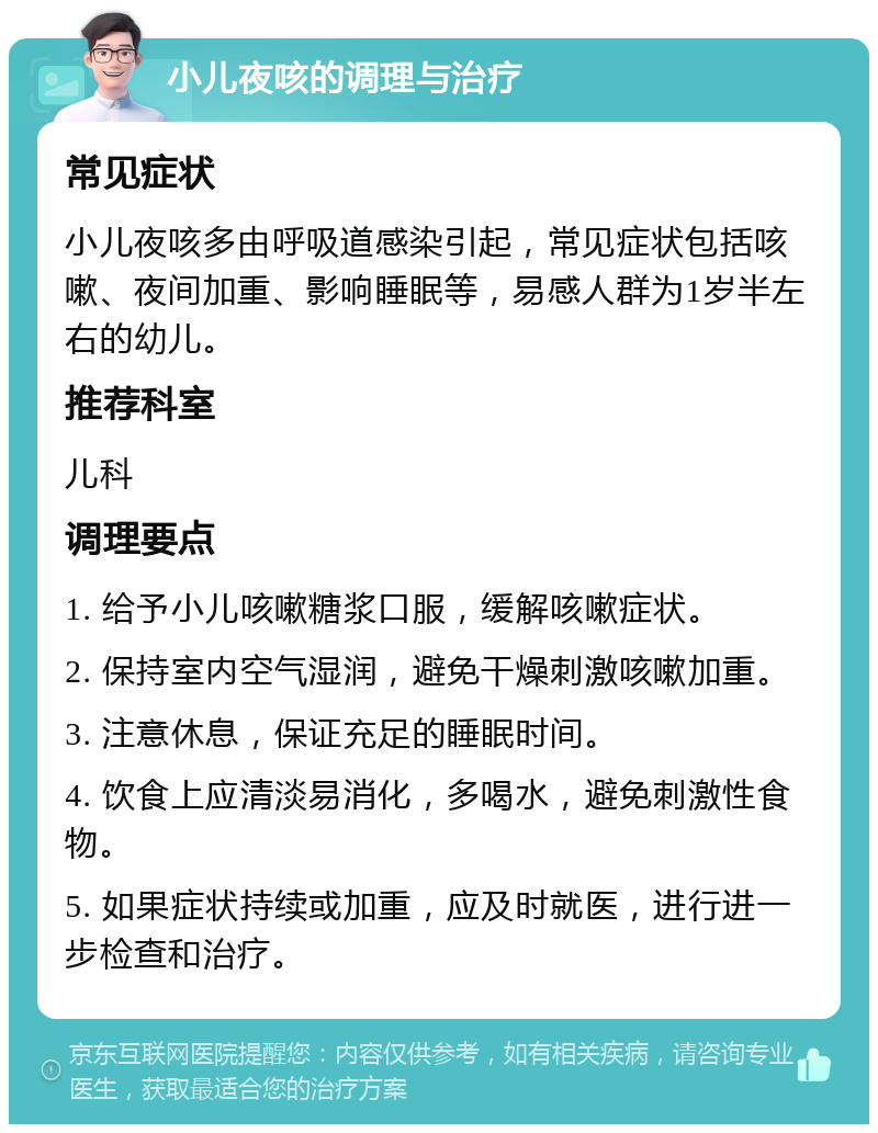 小儿夜咳的调理与治疗 常见症状 小儿夜咳多由呼吸道感染引起，常见症状包括咳嗽、夜间加重、影响睡眠等，易感人群为1岁半左右的幼儿。 推荐科室 儿科 调理要点 1. 给予小儿咳嗽糖浆口服，缓解咳嗽症状。 2. 保持室内空气湿润，避免干燥刺激咳嗽加重。 3. 注意休息，保证充足的睡眠时间。 4. 饮食上应清淡易消化，多喝水，避免刺激性食物。 5. 如果症状持续或加重，应及时就医，进行进一步检查和治疗。