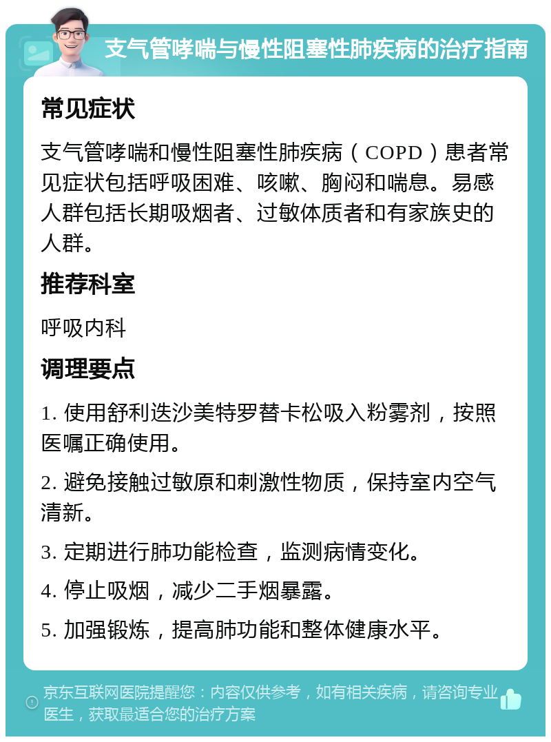 支气管哮喘与慢性阻塞性肺疾病的治疗指南 常见症状 支气管哮喘和慢性阻塞性肺疾病（COPD）患者常见症状包括呼吸困难、咳嗽、胸闷和喘息。易感人群包括长期吸烟者、过敏体质者和有家族史的人群。 推荐科室 呼吸内科 调理要点 1. 使用舒利迭沙美特罗替卡松吸入粉雾剂，按照医嘱正确使用。 2. 避免接触过敏原和刺激性物质，保持室内空气清新。 3. 定期进行肺功能检查，监测病情变化。 4. 停止吸烟，减少二手烟暴露。 5. 加强锻炼，提高肺功能和整体健康水平。