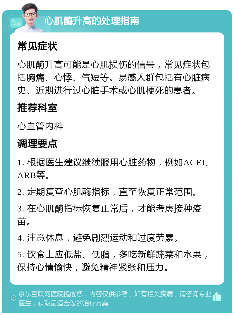 心肌酶升高的处理指南 常见症状 心肌酶升高可能是心肌损伤的信号，常见症状包括胸痛、心悸、气短等。易感人群包括有心脏病史、近期进行过心脏手术或心肌梗死的患者。 推荐科室 心血管内科 调理要点 1. 根据医生建议继续服用心脏药物，例如ACEI、ARB等。 2. 定期复查心肌酶指标，直至恢复正常范围。 3. 在心肌酶指标恢复正常后，才能考虑接种疫苗。 4. 注意休息，避免剧烈运动和过度劳累。 5. 饮食上应低盐、低脂，多吃新鲜蔬菜和水果，保持心情愉快，避免精神紧张和压力。