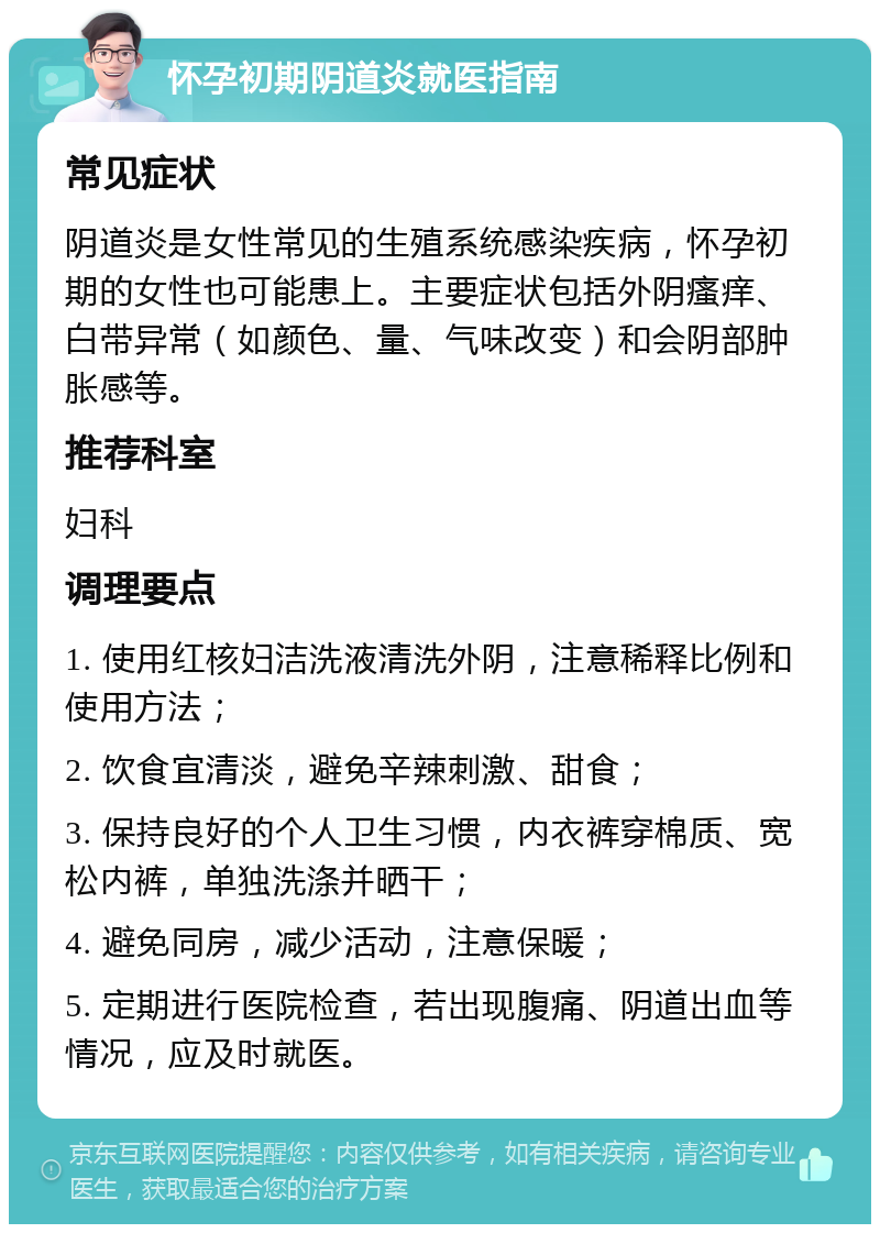 怀孕初期阴道炎就医指南 常见症状 阴道炎是女性常见的生殖系统感染疾病，怀孕初期的女性也可能患上。主要症状包括外阴瘙痒、白带异常（如颜色、量、气味改变）和会阴部肿胀感等。 推荐科室 妇科 调理要点 1. 使用红核妇洁洗液清洗外阴，注意稀释比例和使用方法； 2. 饮食宜清淡，避免辛辣刺激、甜食； 3. 保持良好的个人卫生习惯，内衣裤穿棉质、宽松内裤，单独洗涤并晒干； 4. 避免同房，减少活动，注意保暖； 5. 定期进行医院检查，若出现腹痛、阴道出血等情况，应及时就医。