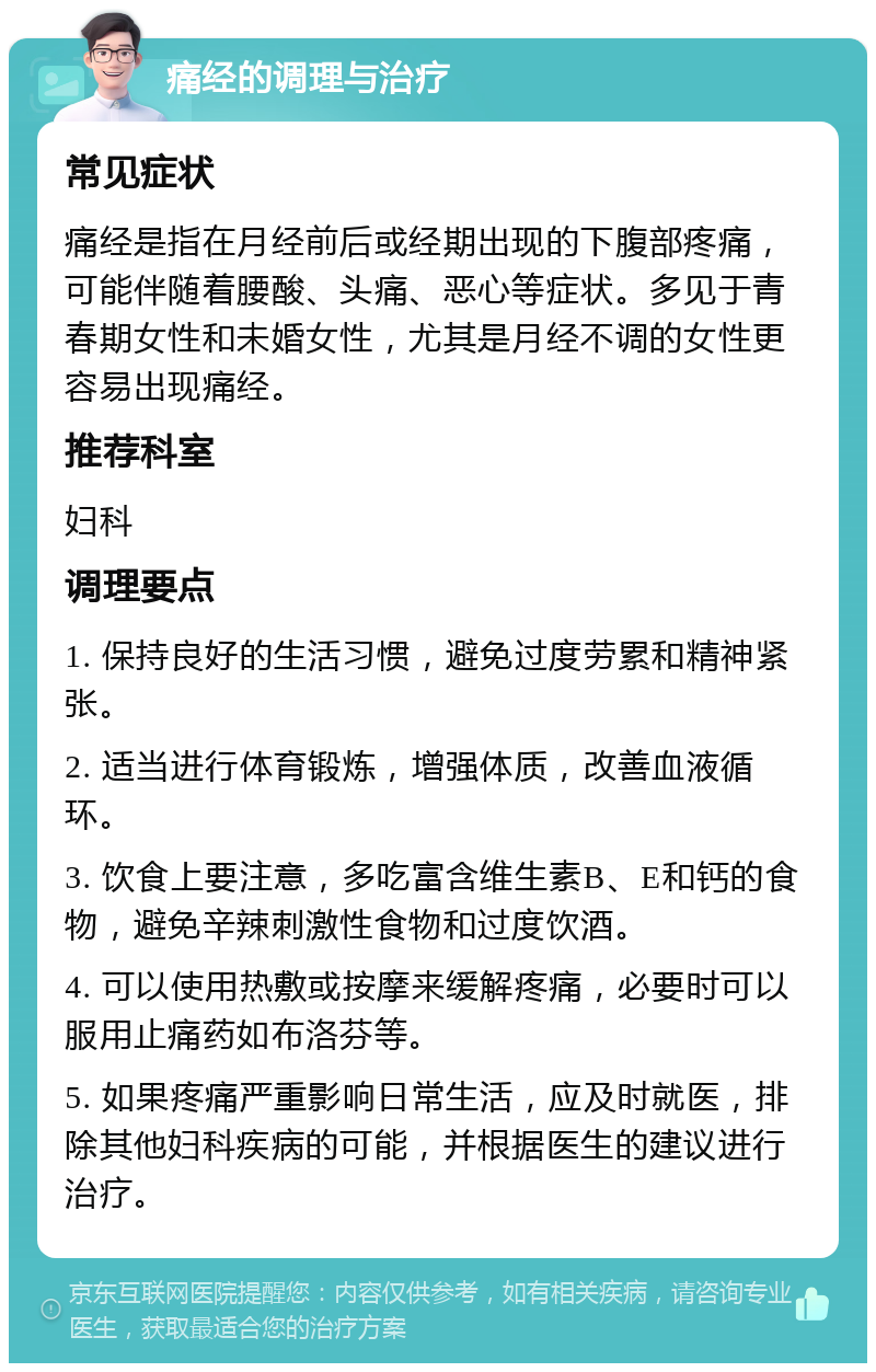 痛经的调理与治疗 常见症状 痛经是指在月经前后或经期出现的下腹部疼痛，可能伴随着腰酸、头痛、恶心等症状。多见于青春期女性和未婚女性，尤其是月经不调的女性更容易出现痛经。 推荐科室 妇科 调理要点 1. 保持良好的生活习惯，避免过度劳累和精神紧张。 2. 适当进行体育锻炼，增强体质，改善血液循环。 3. 饮食上要注意，多吃富含维生素B、E和钙的食物，避免辛辣刺激性食物和过度饮酒。 4. 可以使用热敷或按摩来缓解疼痛，必要时可以服用止痛药如布洛芬等。 5. 如果疼痛严重影响日常生活，应及时就医，排除其他妇科疾病的可能，并根据医生的建议进行治疗。