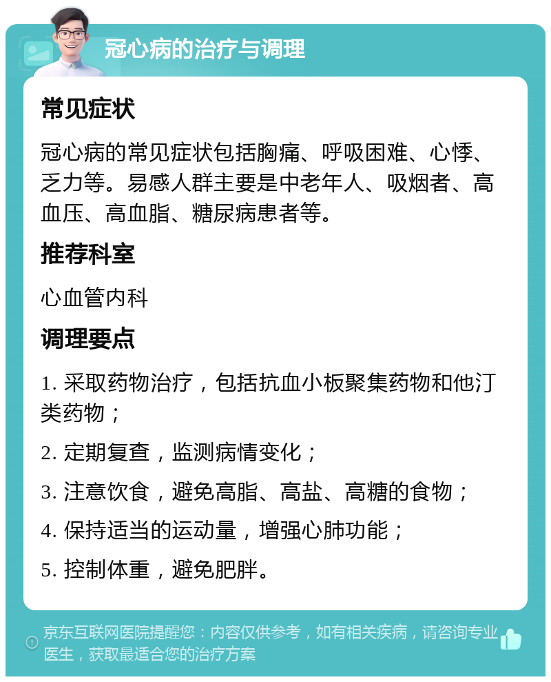 冠心病的治疗与调理 常见症状 冠心病的常见症状包括胸痛、呼吸困难、心悸、乏力等。易感人群主要是中老年人、吸烟者、高血压、高血脂、糖尿病患者等。 推荐科室 心血管内科 调理要点 1. 采取药物治疗，包括抗血小板聚集药物和他汀类药物； 2. 定期复查，监测病情变化； 3. 注意饮食，避免高脂、高盐、高糖的食物； 4. 保持适当的运动量，增强心肺功能； 5. 控制体重，避免肥胖。