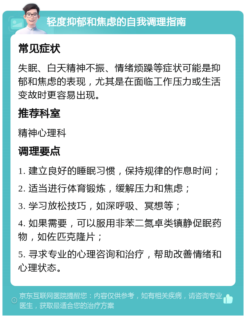 轻度抑郁和焦虑的自我调理指南 常见症状 失眠、白天精神不振、情绪烦躁等症状可能是抑郁和焦虑的表现，尤其是在面临工作压力或生活变故时更容易出现。 推荐科室 精神心理科 调理要点 1. 建立良好的睡眠习惯，保持规律的作息时间； 2. 适当进行体育锻炼，缓解压力和焦虑； 3. 学习放松技巧，如深呼吸、冥想等； 4. 如果需要，可以服用非苯二氮卓类镇静促眠药物，如佐匹克隆片； 5. 寻求专业的心理咨询和治疗，帮助改善情绪和心理状态。