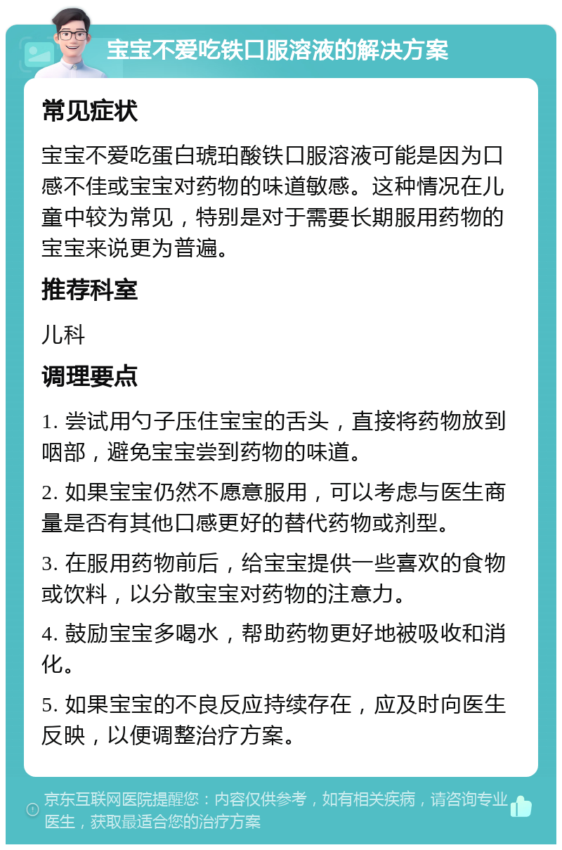 宝宝不爱吃铁口服溶液的解决方案 常见症状 宝宝不爱吃蛋白琥珀酸铁口服溶液可能是因为口感不佳或宝宝对药物的味道敏感。这种情况在儿童中较为常见，特别是对于需要长期服用药物的宝宝来说更为普遍。 推荐科室 儿科 调理要点 1. 尝试用勺子压住宝宝的舌头，直接将药物放到咽部，避免宝宝尝到药物的味道。 2. 如果宝宝仍然不愿意服用，可以考虑与医生商量是否有其他口感更好的替代药物或剂型。 3. 在服用药物前后，给宝宝提供一些喜欢的食物或饮料，以分散宝宝对药物的注意力。 4. 鼓励宝宝多喝水，帮助药物更好地被吸收和消化。 5. 如果宝宝的不良反应持续存在，应及时向医生反映，以便调整治疗方案。