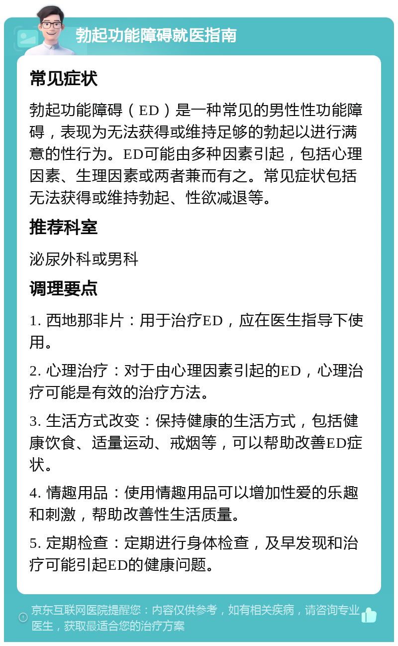 勃起功能障碍就医指南 常见症状 勃起功能障碍（ED）是一种常见的男性性功能障碍，表现为无法获得或维持足够的勃起以进行满意的性行为。ED可能由多种因素引起，包括心理因素、生理因素或两者兼而有之。常见症状包括无法获得或维持勃起、性欲减退等。 推荐科室 泌尿外科或男科 调理要点 1. 西地那非片：用于治疗ED，应在医生指导下使用。 2. 心理治疗：对于由心理因素引起的ED，心理治疗可能是有效的治疗方法。 3. 生活方式改变：保持健康的生活方式，包括健康饮食、适量运动、戒烟等，可以帮助改善ED症状。 4. 情趣用品：使用情趣用品可以增加性爱的乐趣和刺激，帮助改善性生活质量。 5. 定期检查：定期进行身体检查，及早发现和治疗可能引起ED的健康问题。