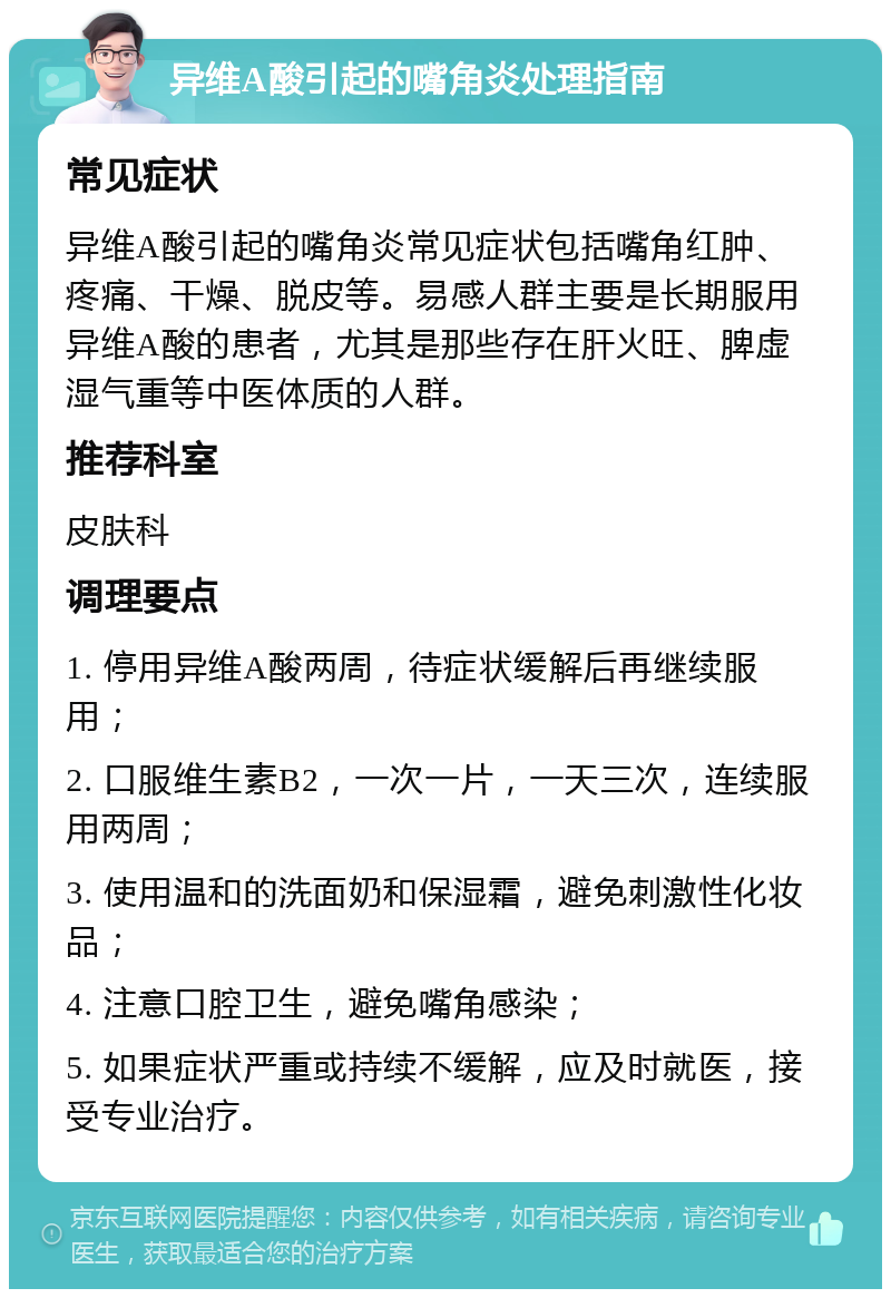 异维A酸引起的嘴角炎处理指南 常见症状 异维A酸引起的嘴角炎常见症状包括嘴角红肿、疼痛、干燥、脱皮等。易感人群主要是长期服用异维A酸的患者，尤其是那些存在肝火旺、脾虚湿气重等中医体质的人群。 推荐科室 皮肤科 调理要点 1. 停用异维A酸两周，待症状缓解后再继续服用； 2. 口服维生素B2，一次一片，一天三次，连续服用两周； 3. 使用温和的洗面奶和保湿霜，避免刺激性化妆品； 4. 注意口腔卫生，避免嘴角感染； 5. 如果症状严重或持续不缓解，应及时就医，接受专业治疗。